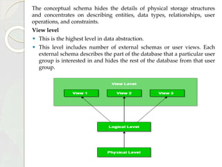 The conceptual schema hides the details of physical storage structures
and concentrates on describing entities, data types, relationships, user
operations, and constraints.
View level
⚫ This is the highest level in data abstraction.
⚫ This level includes number of external schemas or user views. Each
external schema describes the part of the database that a particular user
group is interested in and hides the rest of the database from that user
group.
 