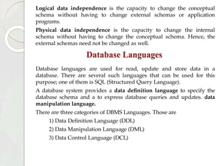 Logical data independence is the capacity to change the conceptual
schema without having to change external schemas or application
programs.
Physical data independence is the capacity to change the internal
schema without having to change the conceptual schema. Hence, the
external schemas need not be changed as well.
Database Languages
Database languages are used for read, update and store data in a
database. There are several such languages that can be used for this
purpose; one of them is SQL (Structured Query Language).
A database system provides a data definition language to specify the
database schema and a to express database queries and updates. data
manipulation language.
There are three categories of DBMS Languages. Those are
1) Data Definition Language (DDL)
2) Data Manipulation Language (DML)
3) Data Control Language (DCL)
 