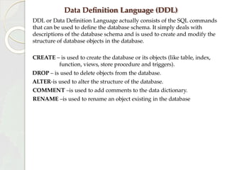 Data Definition Language (DDL)
DDL or Data Definition Language actually consists of the SQL commands
that can be used to define the database schema. It simply deals with
descriptions of the database schema and is used to create and modify the
structure of database objects in the database.
CREATE – is used to create the database or its objects (like table, index,
function, views, store procedure and triggers).
DROP – is used to delete objects from the database.
ALTER-is used to alter the structure of the database.
COMMENT –is used to add comments to the data dictionary.
RENAME –is used to rename an object existing in the database
 