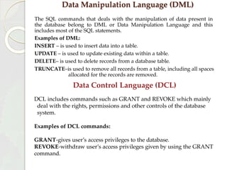 Data Manipulation Language (DML)
The SQL commands that deals with the manipulation of data present in
the database belong to DML or Data Manipulation Language and this
includes most of the SQL statements.
Examples of DML:
INSERT – is used to insert data into a table.
UPDATE – is used to update existing data within a table.
DELETE– is used to delete records from a database table.
TRUNCATE–is used to remove all records from a table, including all spaces
allocated for the records are removed.
Data Control Language (DCL)
DCL includes commands such as GRANT and REVOKE which mainly
deal with the rights, permissions and other controls of the database
system.
Examples of DCL commands:
GRANT-gives user’s access privileges to the database.
REVOKE-withdraw user’s access privileges given by using the GRANT
command.
 