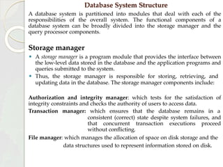 Database System Structure
A database system is partitioned into modules that deal with each of the
responsibilities of the overall system. The functional components of a
database system can be broadly divided into the storage manager and the
query processor components.
Storage manager
⚫ A storage manager is a program module that provides the interface between
the low-level data stored in the database and the application programs and
queries submitted to the system.
⚫ Thus, the storage manager is responsible for storing, retrieving, and
updating data in the database. The storage manager components include:
Authorization and integrity manager: which tests for the satisfaction of
integrity constraints and checks the authority of users to access data.
Transaction manager: which ensures that the database remains in a
consistent (correct) state despite system failures, and
that concurrent transaction executions proceed
without conflicting.
File manager: which manages the allocation of space on disk storage and the
data structures used to represent information stored on disk.
 