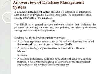 An overview of Database Management
System
A database-management system (DBMS) is a collection of interrelated
data and a set of programs to access those data. The collection of data,
usually referred to as the database.
(or)
The DBMS is a general-purpose software system that facilitates the
processes of defining, constructing, manipulating, and sharing databases
among various users and applications.
Database has the following implicit properties:
⚫ A database represents some aspect of the real world, sometimes called
the miniworld or the universe of discourse (UoD).
⚫ A database is a logically coherent collection of data with some
inherent
Meaning.
⚫ A database is designed, built, and populated with data for a specific
purpose. It has an intended group of users and some preconceived
applications in which these users are interested.
 