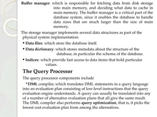 Buffer manager: which is responsible for fetching data from disk storage
into main memory, and deciding what data to cache in
main memory. The buffer manager is a critical part of the
database system, since it enables the database to handle
data sizes that are much larger than the size of main
memory.
The storage manager implements several data structures as part of the
physical system implementation:
• Data files: which store the database itself.
• Data dictionary: which stores metadata about the structure of the
database, in particular the schema of the database.
• Indices: which provide fast access to data items that hold particular
values.
The Query Processor
The query processor components include
•DML compiler, which translates DML statements in a query language
into an evaluation plan consisting of low-level instructions that the query
evaluation engine understands. A query can usually be translated into any
of a number of alternative evaluation plans that all give the same result.
The DML compiler also performs query optimization, that is, it picks the
lowest cost evaluation plan from among the alternatives.
 
