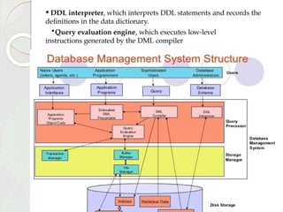 • DDL interpreter, which interprets DDL statements and records the
definitions in the data dictionary.
•Query evaluation engine, which executes low-level
instructions generated by the DML compiler
 