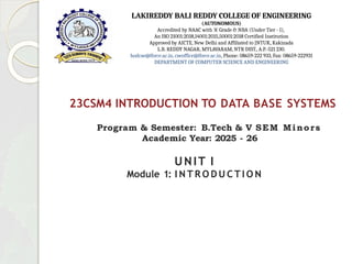 23CSM4 INTRODUCTION TO DATA BASE SYSTEMS
Program & Semester: B.Tech & V SEM Minors
Academic Year: 2025 - 26
UNIT I
Module 1: I N T R O D U C T I O N
LAKIREDDY BALI REDDY COLLEGE OF ENGINEERING
(AUTONOMOUS)
Accredited by NAAC with ‘A’ Grade & NBA (Under Tier - I),
An ISO 21001:2018,14001:2015,50001:2018 Certified Institution
Approved by AICTE, New Delhi and Affiliated to JNTUK, Kakinada
L.B. REDDY NAGAR, MYLAVARAM, NTR DIST., A.P.-521 230.
hodcse@lbrce.ac.in, cseoffice@lbrce.ac.in, Phone: 08659-222 933, Fax: 08659-222931
DEPARTMENT OF COMPUTER SCIENCE AND ENGINEERING
 