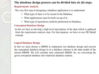 The database design process can be divided into six (6) steps.
Requirements Analysis
The very first step in designing a database application is to understand.
⚫ What type of data is to be stored in the Database.
⚫ What applications must be built on top of it.
⚫ What type of operations could be performed on Database.
Conceptual Database Design
In this we have to develop a high level description of the data which is gathered
from the requirement analysis step. For that purpose, we have to use ER Model
concept.
Logical Database Design
In this we must choose a DBMS to implement our database design and convert
the conceptual database design in to a database schema in the data model of the
chosen DBMS. We will consider only relational DBMS, So, we converting the
given conceptual database into relational database schema.
 
