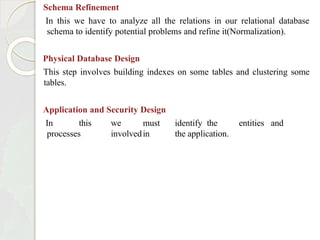 Schema Refinement
In this we have to analyze all the relations in our relational database
schema to identify potential problems and refine it(Normalization).
Physical Database Design
This step involves building indexes on some tables and clustering some
tables.
Application and Security Design
In this we must identify the entities and
processes involvedin the application.
 