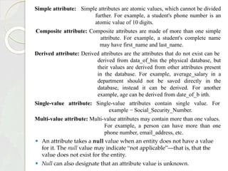 Simple attribute: Simple attributes are atomic values, which cannot be divided
further. For example, a student's phone number is an
atomic value of 10 digits.
Composite attribute: Composite attributes are made of more than one simple
attribute. For example, a student's complete name
may have first_name and last_name.
Derived attribute: Derived attributes are the attributes that do not exist can be
derived from data_of_bin the physical database, but
their values are derived from other attributes present
in the database. For example, average_salary in a
department should not be saved directly in the
database, instead it can be derived. For another
example, age can be derived from date_of_b irth.
Single-value attribute: Single-value attributes contain single value. For
example − Social_Security_Number.
Multi-value attribute: Multi-value attributes may contain more than one values.
For example, a person can have more than one
phone number, email_address, etc.
⚫ An attribute takes a null value when an entity does not have a value
for it. The null value may indicate “not applicable”—that is, that the
value does not exist for the entity.
⚫ Null can also designate that an attribute value is unknown.
 