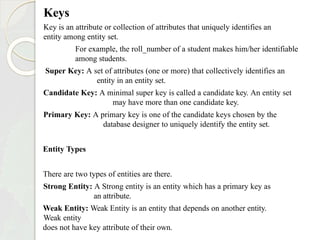 Keys
Key is an attribute or collection of attributes that uniquely identifies an
entity among entity set.
For example, the roll_number of a student makes him/her identifiable
among students.
Super Key: A set of attributes (one or more) that collectively identifies an
entity in an entity set.
Candidate Key: A minimal super key is called a candidate key. An entity set
may have more than one candidate key.
Primary Key: A primary key is one of the candidate keys chosen by the
database designer to uniquely identify the entity set.
Entity Types
There are two types of entities are there.
Strong Entity: A Strong entity is an entity which has a primary key as
an attribute.
Weak Entity: Weak Entity is an entity that depends on another entity.
Weak entity
does not have key attribute of their own.
 
