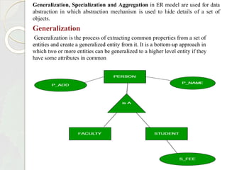 Generalization, Specialization and Aggregation in ER model are used for data
abstraction in which abstraction mechanism is used to hide details of a set of
objects.
Generalization
Generalization is the process of extracting common properties from a set of
entities and create a generalized entity from it. It is a bottom-up approach in
which two or more entities can be generalized to a higher level entity if they
have some attributes in common
 