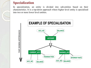 Specialization
In specialization, an entity is divided into sub-entities based on their
characteristics. It is a top-down approach where higher level entity is specialized
into two or more lower level entities.
 