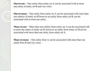 One-to-one − One entity from entity set A can be associated with at most
one entity of entity set B and vice versa.
One-to-many − One entity from entity set A can be associated with more than
one entities of entity set B however an entity from entity set B, can be
associated with at most one entity.
Many-to-one − More than one entities from entity set A can be associated with
at most one entity of entity set B, however an entity from entity set B can be
associated with more than one entity from entity set A.
Many-to-many − One entity from A can be associated with more than one
entity from B and vice versa.
 