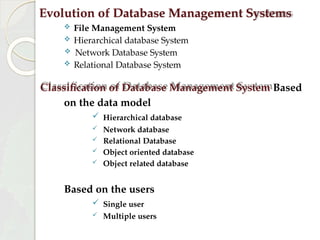 Evolution of Database Management Systems
 File Management System
 Hierarchical database System
 Network Database System
 Relational Database System
Classification of Database Management System Based
on the data model
 Hierarchical database
 Network database
 Relational Database
 Object oriented database
 Object related database
Based on the users
 Single user
 Multiple users
 