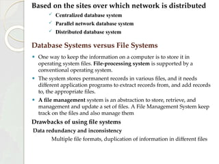 Based on the sites over which network is distributed
 Centralized database system
 Parallel network database system
 Distributed database system
⚫ One way to keep the information on a computer is to store it in
operating system files. File-processing system is supported by a
conventional operating system.
⚫ The system stores permanent records in various files, and it needs
different application programs to extract records from, and add records
to, the appropriate files.
⚫ A file management system is an abstraction to store, retrieve, and
management and update a set of files. A File Management System keep
track on the files and also manage them
Drawbacks of using file systems
Data redundancy and inconsistency
Multiple file formats, duplication of information in different files
Database Systems versus File Systems
 