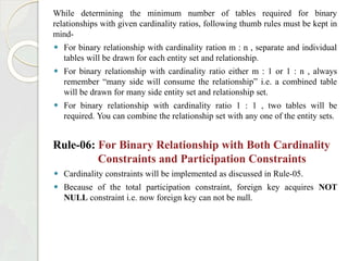 While determining the minimum number of tables required for binary
relationships with given cardinality ratios, following thumb rules must be kept in
mind-
⚫ For binary relationship with cardinality ration m : n , separate and individual
tables will be drawn for each entity set and relationship.
⚫ For binary relationship with cardinality ratio either m : 1 or 1 : n , always
remember “many side will consume the relationship” i.e. a combined table
will be drawn for many side entity set and relationship set.
⚫ For binary relationship with cardinality ratio 1 : 1 , two tables will be
required. You can combine the relationship set with any one of the entity sets.
Rule-06: For Binary Relationship with Both Cardinality
Constraints and Participation Constraints
⚫ Cardinality constraints will be implemented as discussed in Rule-05.
⚫ Because of the total participation constraint, foreign key acquires NOT
NULL constraint i.e. now foreign key can not be null.
 