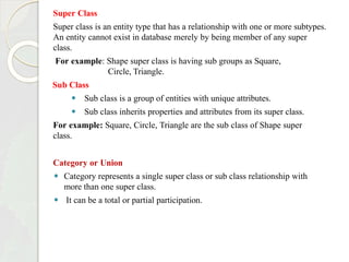 Super Class
Super class is an entity type that has a relationship with one or more subtypes.
An entity cannot exist in database merely by being member of any super
class.
For example: Shape super class is having sub groups as Square,
Circle, Triangle.
Sub Class
⚫ Sub class is a group of entities with unique attributes.
⚫ Sub class inherits properties and attributes from its super class.
For example: Square, Circle, Triangle are the sub class of Shape super
class.
Category or Union
⚫ Category represents a single super class or sub class relationship with
more than one super class.
⚫ It can be a total or partial participation.
 