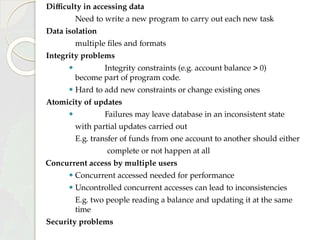 Difficulty in accessing data
Need to write a new program to carry out each new task
Data isolation
multiple files and formats
Integrity problems
⚫ Integrity constraints (e.g. account balance > 0)
become part of program code.
⚫ Hard to add new constraints or change existing ones
Atomicity of updates
⚫ Failures may leave database in an inconsistent state
with partial updates carried out
E.g. transfer of funds from one account to another should either
complete or not happen at all
Concurrent access by multiple users
⚫ Concurrent accessed needed for performance
⚫ Uncontrolled concurrent accesses can lead to inconsistencies
E.g. two people reading a balance and updating it at the same
time
Security problems
 