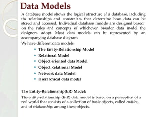 Data Models
A database model shows the logical structure of a database, including
the relationships and constraints that determine how data can be
stored and accessed. Individual database models are designed based
be represented by
on the rules and concepts of whichever broader data model the
an
designers adopt. Most data models can
accompanying database diagram.
We have different data models
⚫ The Entity-Relationship Model
⚫ Relational Model
⚫ Object oriented data Model
⚫ Object Relational Model
⚫ Network data Model
⚫ Hierarchical data model
The Entity-Relationship(ER) Model:
The entity-relationship (E-R) data model is based on a perception of a
real world that consists of a collection of basic objects, called entities,
and of relationships among these objects.
 