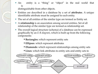 ⚫ An entity is a “thing” or “object” in the real world that
is
distinguishable from other objects.
⚫ Entities are described in a database by a set of attributes. A unique
identifiable attribute must be assigned to each entity.
⚫ The set of all entities of the similar type are termed as Entity set.
⚫ A relationship is an association among several entities. Set of all
relationship of the similar type are termed as relationship set.
⚫ The overall logical structure (schema) of a database can be expressed
graphically by an E-R diagram, which is built up from the following
components:
• Rectangles: which represent entity sets
• Ellipses: which represent attributes
• Diamonds: which represent relationships among entity sets
• Lines: which link attributes to entity sets and entity sets to
relationships
 