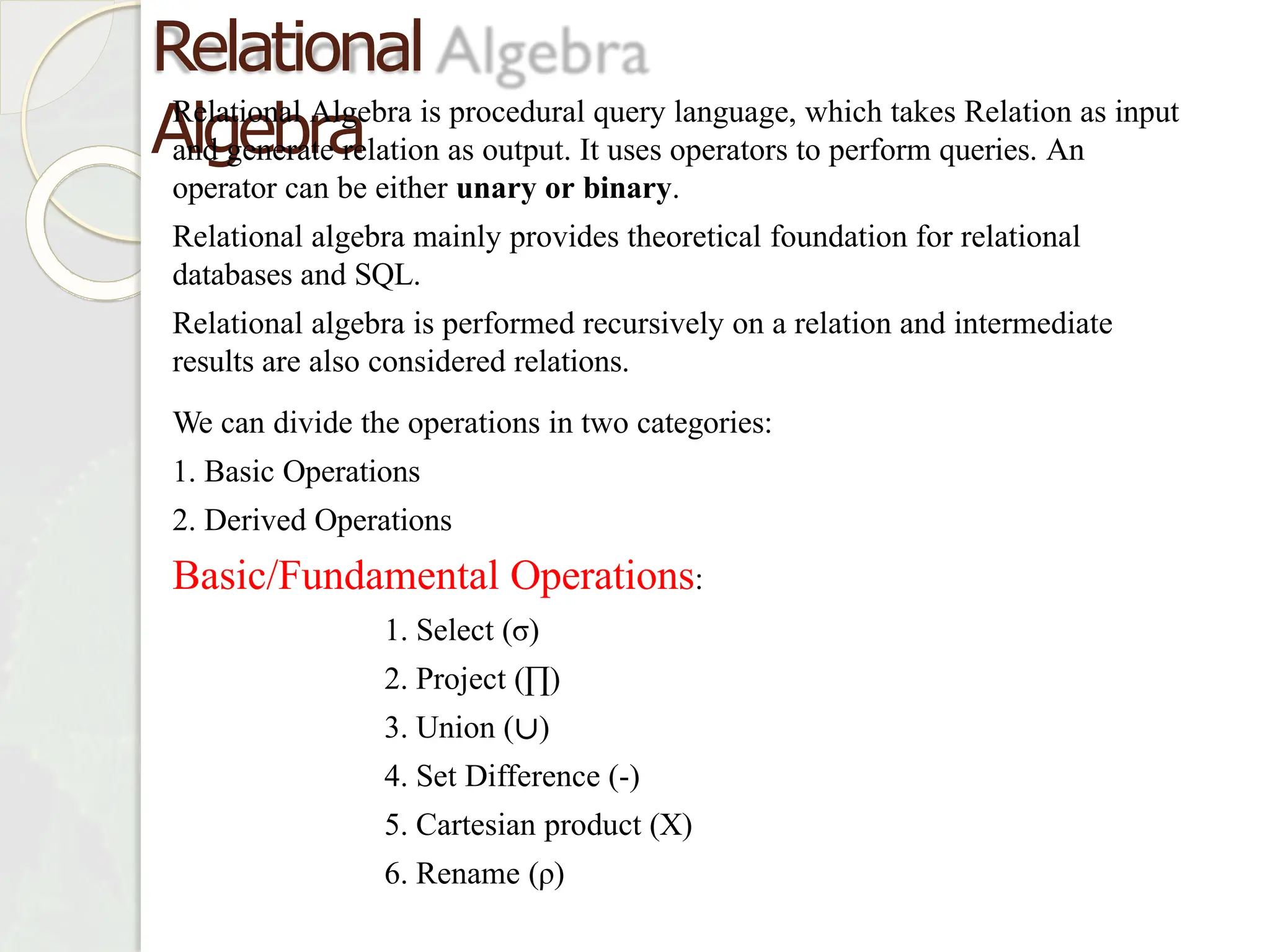 Relational
Algebra
Relational Algebra is procedural query language, which takes Relation as input
and generate relation as output. It uses operators to perform queries. An
operator can be either unary or binary.
Relational algebra mainly provides theoretical foundation for relational
databases and SQL.
Relational algebra is performed recursively on a relation and intermediate
results are also considered relations.
We can divide the operations in two categories:
1. Basic Operations
2. Derived Operations
Basic/Fundamental Operations:
1. Select (σ)
2. Project (∏)
3. Union (∪)
4. Set Difference (-)
5. Cartesian product (X)
6. Rename (ρ)
 