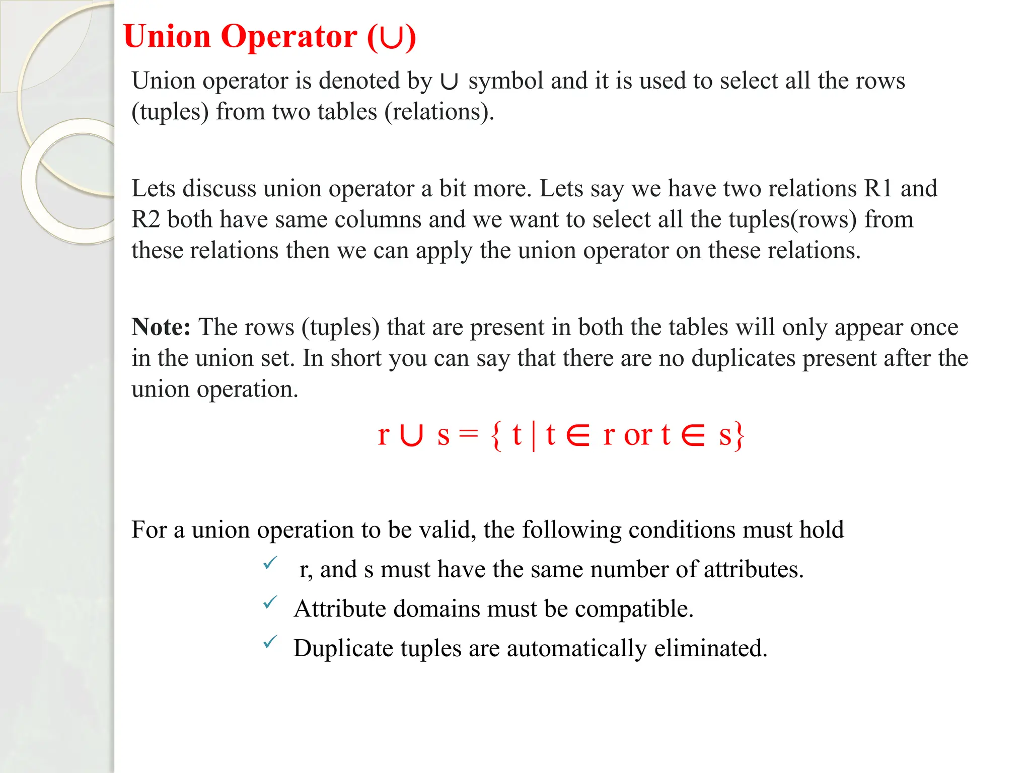 Union Operator (∪)
Union operator is denoted by ∪ symbol and it is used to select all the rows
(tuples) from two tables (relations).
Lets discuss union operator a bit more. Lets say we have two relations R1 and
R2 both have same columns and we want to select all the tuples(rows) from
these relations then we can apply the union operator on these relations.
Note: The rows (tuples) that are present in both the tables will only appear once
in the union set. In short you can say that there are no duplicates present after the
union operation.
r ∪ s = { t | t ∈ r or t ∈ s}
For a union operation to be valid, the following conditions must hold
 r, and s must have the same number of attributes.
 Attribute domains must be compatible.
 Duplicate tuples are automatically eliminated.
 
