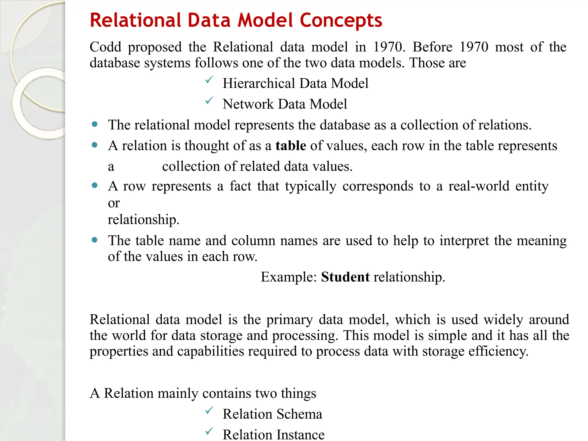 Relational Data Model Concepts
Codd proposed the Relational data model in 1970. Before 1970 most of the
database systems follows one of the two data models. Those are
 Hierarchical Data Model
 Network Data Model
⚫ The relational model represents the database as a collection of relations.
⚫ A relation is thought of as a table of values, each row in the table represents
a collection of related data values.
⚫ A row represents a fact that typically corresponds to a real-world entity
or
relationship.
⚫ The table name and column names are used to help to interpret the meaning
of the values in each row.
Example: Student relationship.
Relational data model is the primary data model, which is used widely around
the world for data storage and processing. This model is simple and it has all the
properties and capabilities required to process data with storage efficiency.
A Relation mainly contains two things
 Relation Schema
 Relation Instance
 