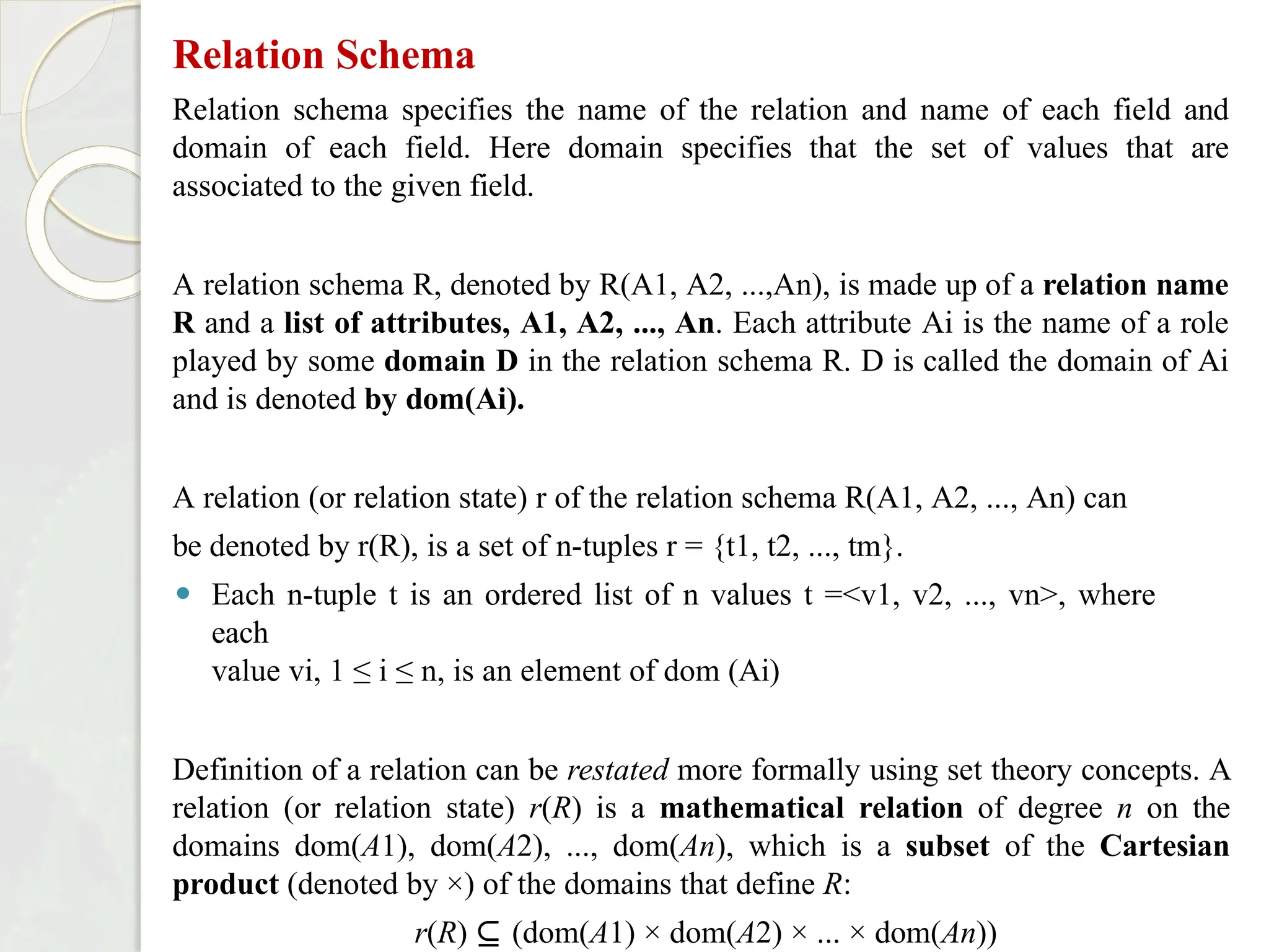 Relation Schema
Relation schema specifies the name of the relation and name of each field and
domain of each field. Here domain specifies that the set of values that are
associated to the given field.
A relation schema R, denoted by R(A1, A2, ...,An), is made up of a relation name
R and a list of attributes, A1, A2, ..., An. Each attribute Ai is the name of a role
played by some domain D in the relation schema R. D is called the domain of Ai
and is denoted by dom(Ai).
A relation (or relation state) r of the relation schema R(A1, A2, ..., An) can
be denoted by r(R), is a set of n-tuples r = {t1, t2, ..., tm}.
⚫ Each n-tuple t is an ordered list of n values t =<v1, v2, ..., vn>, where
each
value vi, 1 ≤ i ≤ n, is an element of dom (Ai)
Definition of a relation can be restated more formally using set theory concepts. A
relation (or relation state) r(R) is a mathematical relation of degree n on the
domains dom(A1), dom(A2), ..., dom(An), which is a subset of the Cartesian
product (denoted by ×) of the domains that define R:
r(R) ⊆ (dom(A1) × dom(A2) × ... × dom(An))
 