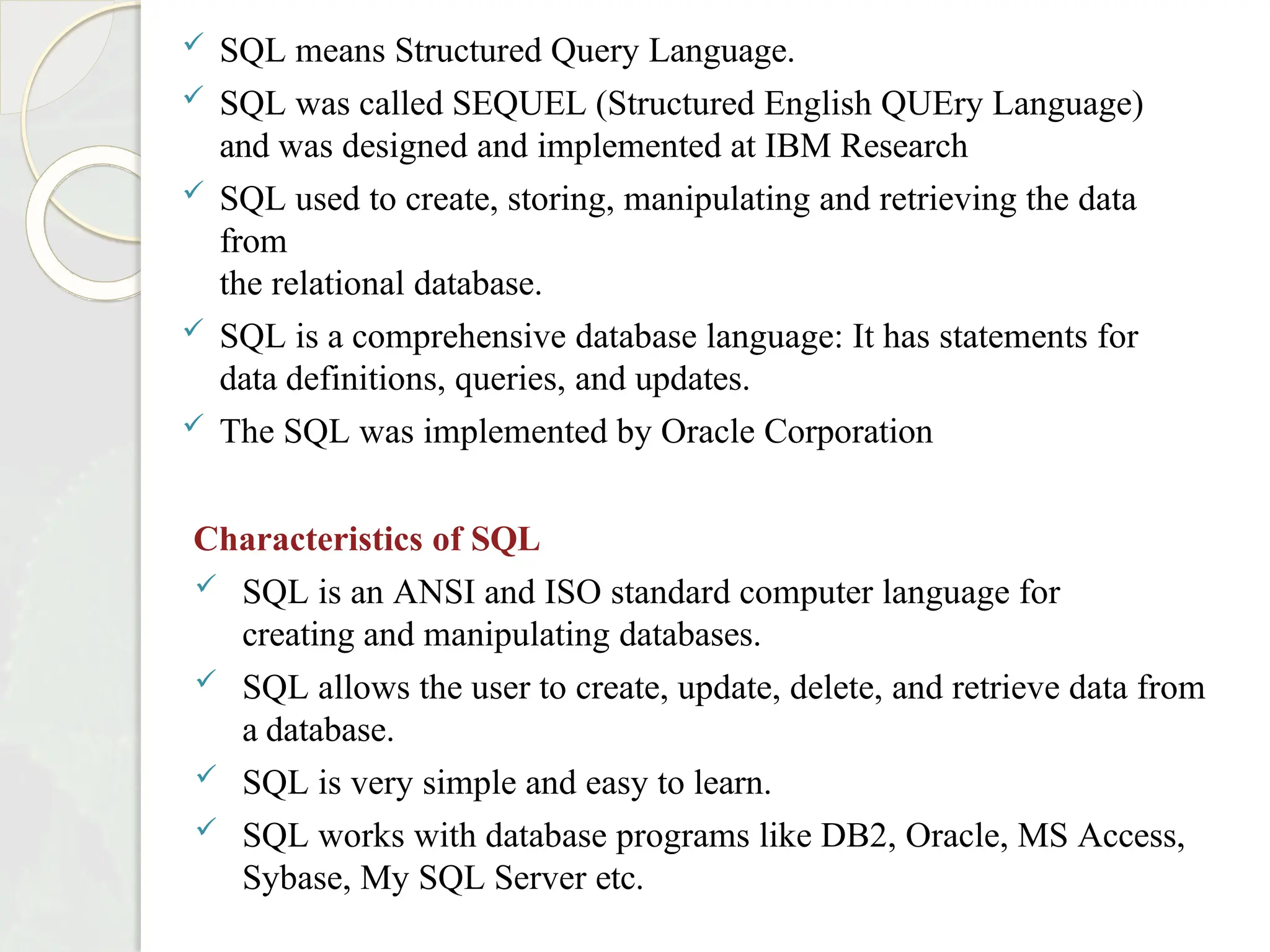  SQL means Structured Query Language.
 SQL was called SEQUEL (Structured English QUEry Language)
and was designed and implemented at IBM Research
 SQL used to create, storing, manipulating and retrieving the data
from
the relational database.
 SQL is a comprehensive database language: It has statements for
data definitions, queries, and updates.
 The SQL was implemented by Oracle Corporation
Characteristics of SQL
 SQL is an ANSI and ISO standard computer language for
creating and manipulating databases.
 SQL allows the user to create, update, delete, and retrieve data from
a database.
 SQL is very simple and easy to learn.
 SQL works with database programs like DB2, Oracle, MS Access,
Sybase, My SQL Server etc.
 