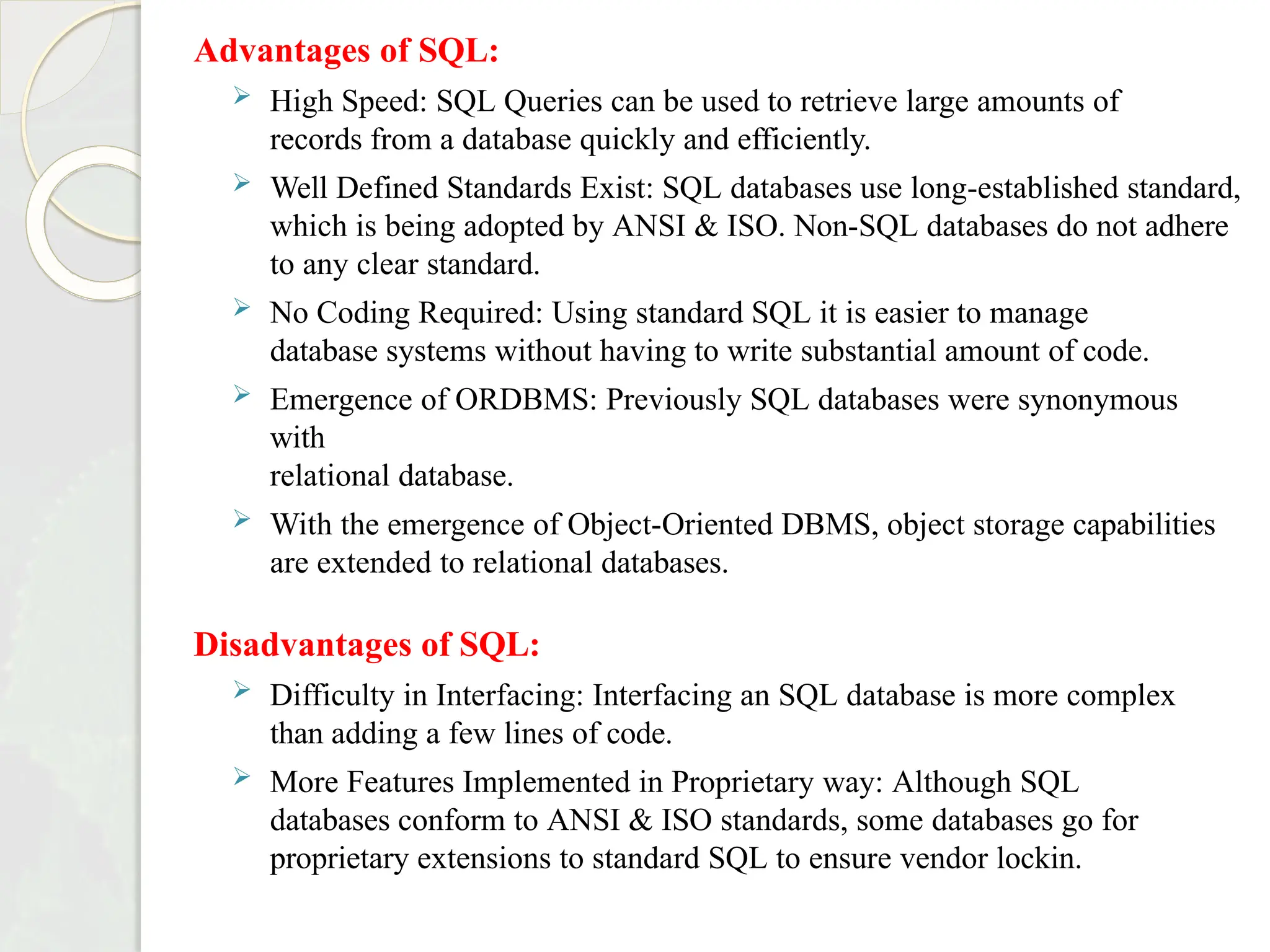 Advantages of SQL:
 High Speed: SQL Queries can be used to retrieve large amounts of
records from a database quickly and efficiently.
 Well Defined Standards Exist: SQL databases use long-established standard,
which is being adopted by ANSI & ISO. Non-SQL databases do not adhere
to any clear standard.
 No Coding Required: Using standard SQL it is easier to manage
database systems without having to write substantial amount of code.
 Emergence of ORDBMS: Previously SQL databases were synonymous
with
relational database.
 With the emergence of Object-Oriented DBMS, object storage capabilities
are extended to relational databases.
Disadvantages of SQL:
 Difficulty in Interfacing: Interfacing an SQL database is more complex
than adding a few lines of code.
 More Features Implemented in Proprietary way: Although SQL
databases conform to ANSI & ISO standards, some databases go for
proprietary extensions to standard SQL to ensure vendor lockin.
 