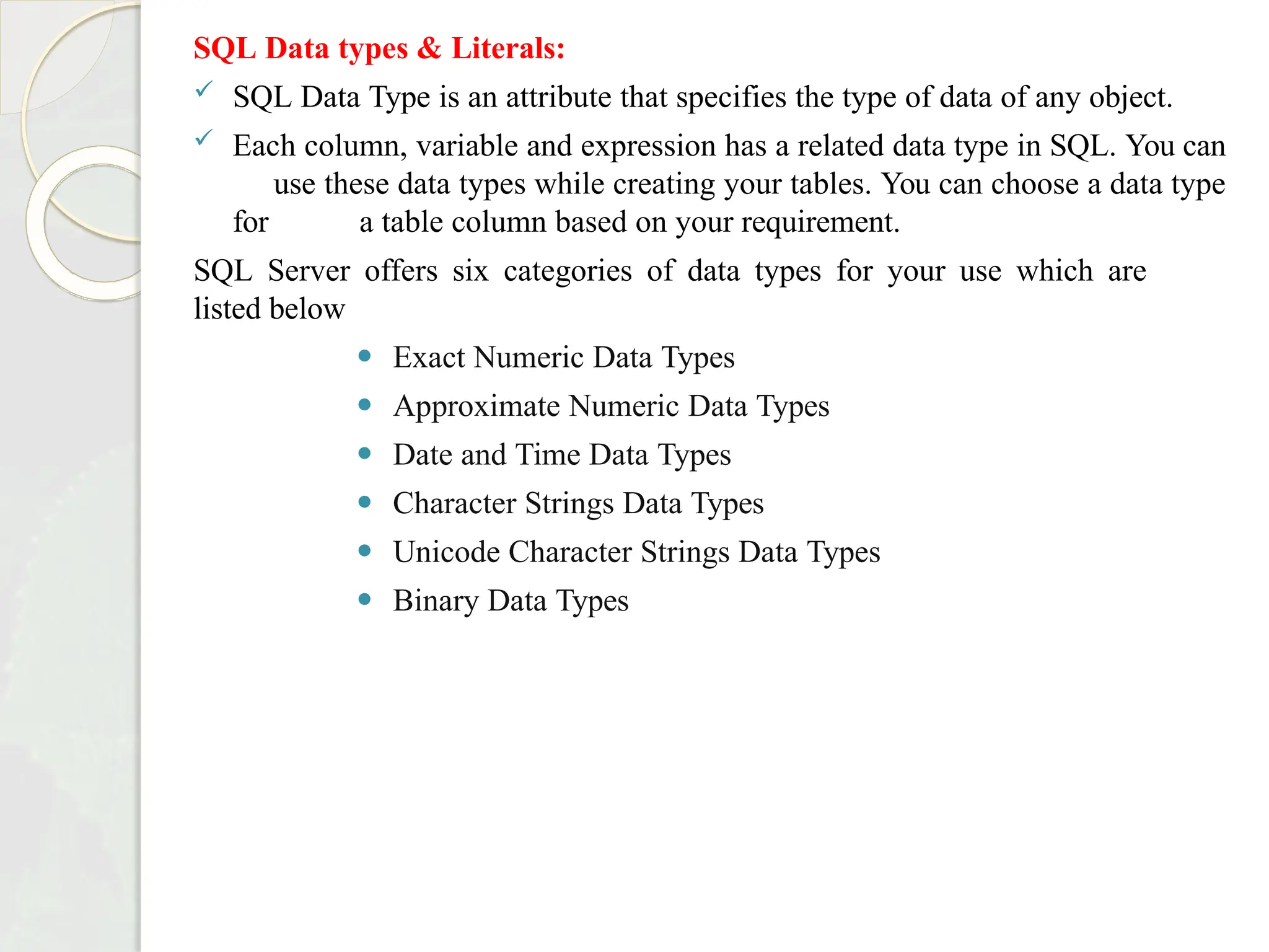 SQL Data types & Literals:
 SQL Data Type is an attribute that specifies the type of data of any object.
 Each column, variable and expression has a related data type in SQL. You can
use these data types while creating your tables. You can choose a data type
for a table column based on your requirement.
SQL Server offers six categories of data types for your use which are
listed below
⚫ Exact Numeric Data Types
⚫ Approximate Numeric Data Types
⚫ Date and Time Data Types
⚫ Character Strings Data Types
⚫ Unicode Character Strings Data Types
⚫ Binary Data Types
 