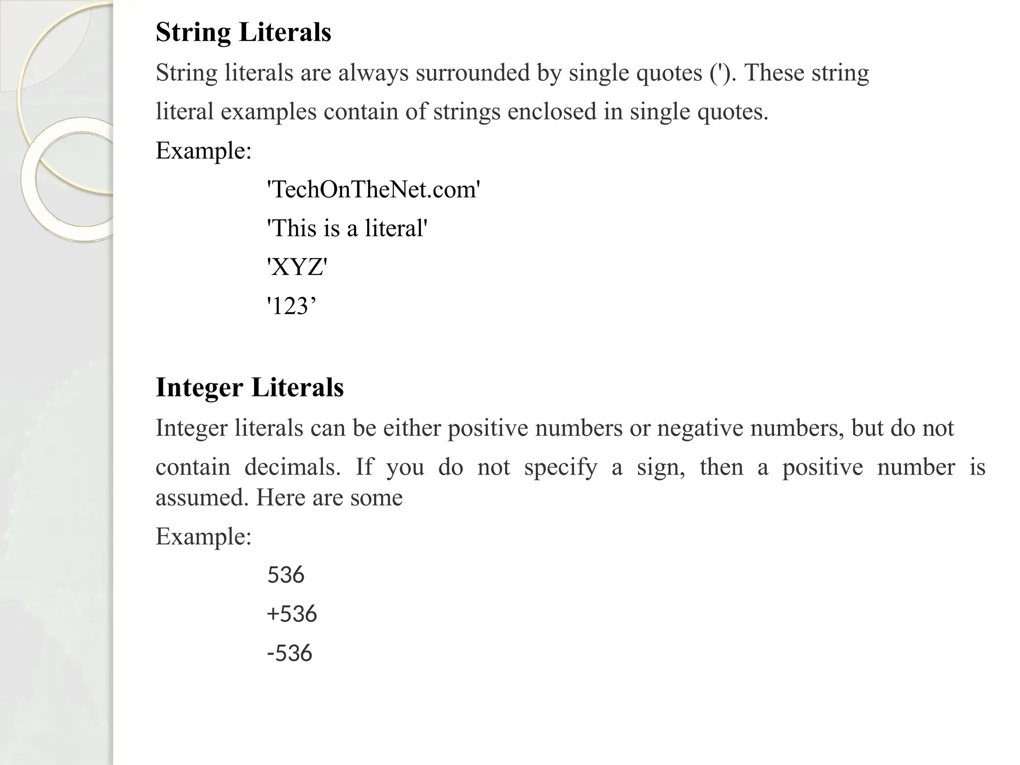 String Literals
String literals are always surrounded by single quotes ('). These string
literal examples contain of strings enclosed in single quotes.
Example:
'TechOnTheNet.com'
'This is a literal'
'XYZ'
'123’
Integer Literals
Integer literals can be either positive numbers or negative numbers, but do not
contain decimals. If you do not specify a sign, then a positive number is
assumed. Here are some
Example:
536
+536
-536
 