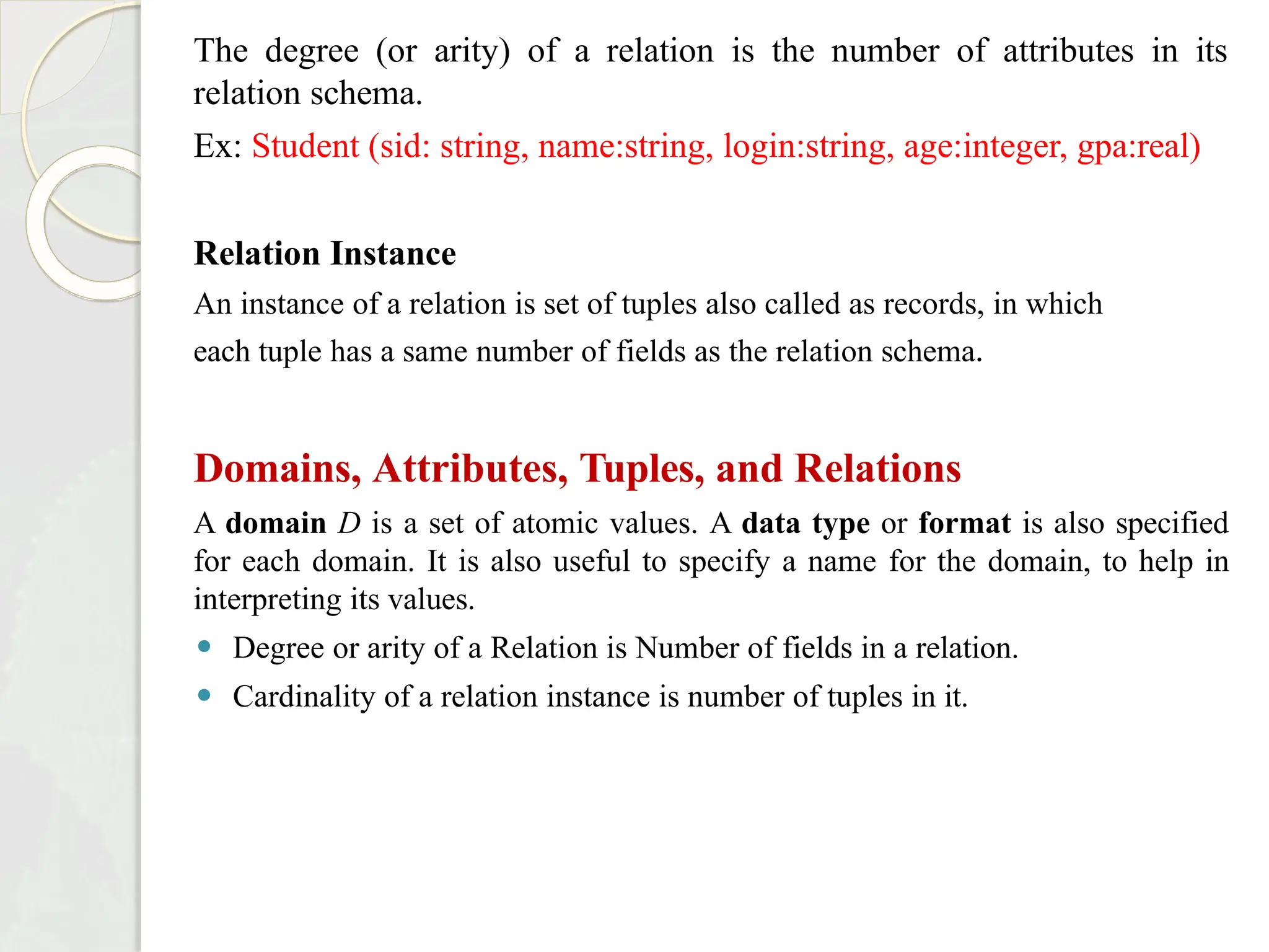 The degree (or arity) of a relation is the number of attributes in its
relation schema.
Ex: Student (sid: string, name:string, login:string, age:integer, gpa:real)
Relation Instance
An instance of a relation is set of tuples also called as records, in which
each tuple has a same number of fields as the relation schema.
Domains, Attributes, Tuples, and Relations
A domain D is a set of atomic values. A data type or format is also specified
for each domain. It is also useful to specify a name for the domain, to help in
interpreting its values.
⚫ Degree or arity of a Relation is Number of fields in a relation.
⚫ Cardinality of a relation instance is number of tuples in it.
 