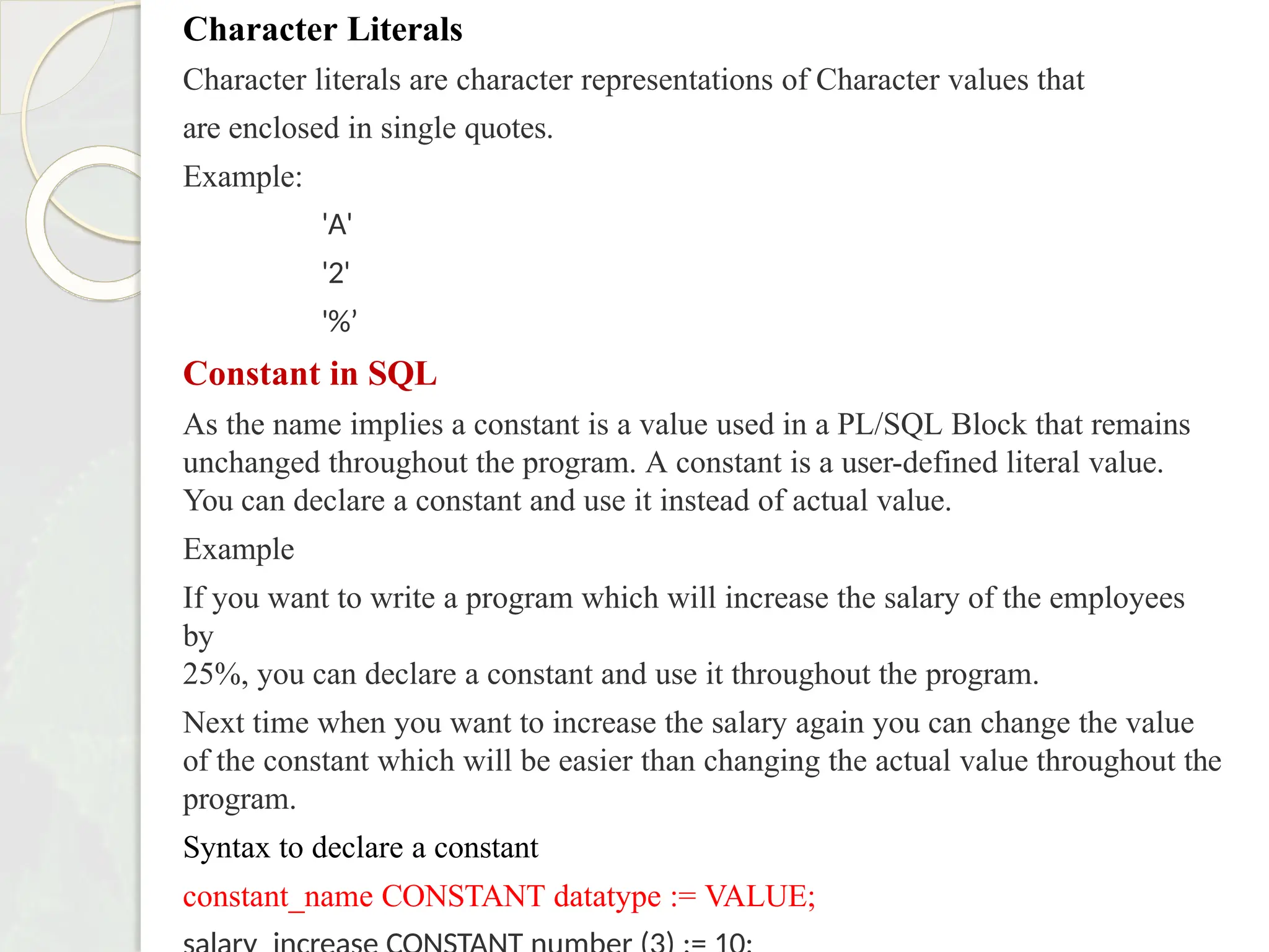 Character Literals
Character literals are character representations of Character values that
are enclosed in single quotes.
Example:
'A'
'2'
'%’
Constant in SQL
As the name implies a constant is a value used in a PL/SQL Block that remains
unchanged throughout the program. A constant is a user-defined literal value.
You can declare a constant and use it instead of actual value.
Example
If you want to write a program which will increase the salary of the employees
by
25%, you can declare a constant and use it throughout the program.
Next time when you want to increase the salary again you can change the value
of the constant which will be easier than changing the actual value throughout the
program.
Syntax to declare a constant
constant_name CONSTANT datatype := VALUE;
 
