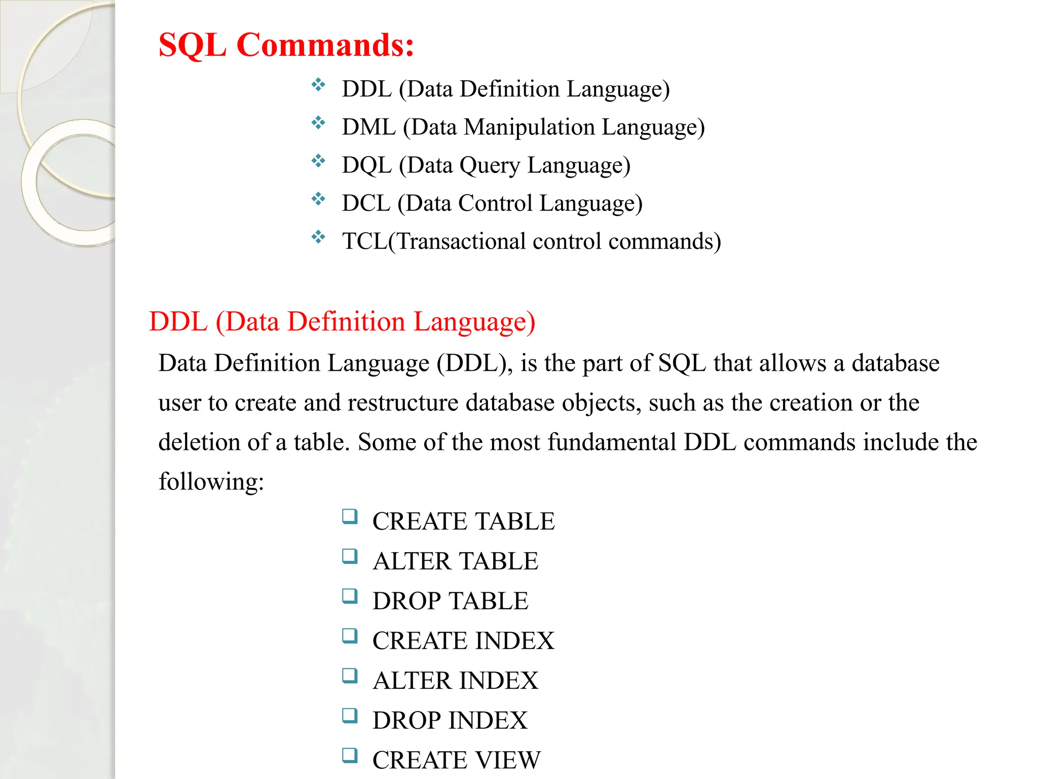 SQL Commands:
 DDL (Data Definition Language)
 DML (Data Manipulation Language)
 DQL (Data Query Language)
 DCL (Data Control Language)
 TCL(Transactional control commands)
DDL (Data Definition Language)
Data Definition Language (DDL), is the part of SQL that allows a database
user to create and restructure database objects, such as the creation or the
deletion of a table. Some of the most fundamental DDL commands include the
following:
 CREATE TABLE
 ALTER TABLE
 DROP TABLE
 CREATE INDEX
 ALTER INDEX
 DROP INDEX
 CREATE VIEW
 