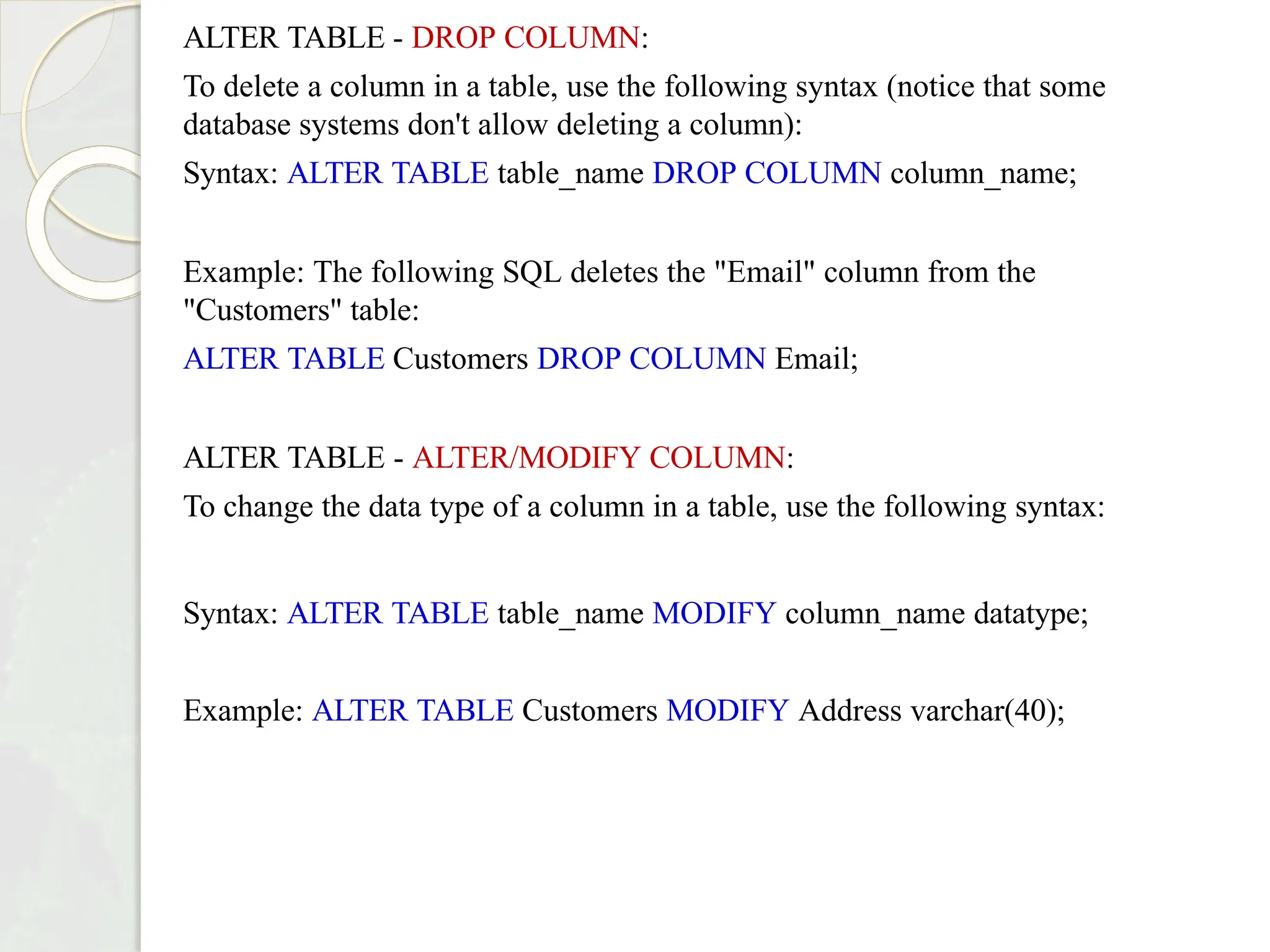 ALTER TABLE - DROP COLUMN:
To delete a column in a table, use the following syntax (notice that some
database systems don't allow deleting a column):
Syntax: ALTER TABLE table_name DROP COLUMN column_name;
Example: The following SQL deletes the "Email" column from the
"Customers" table:
ALTER TABLE Customers DROP COLUMN Email;
ALTER TABLE - ALTER/MODIFY COLUMN:
To change the data type of a column in a table, use the following syntax:
Syntax: ALTER TABLE table_name MODIFY column_name datatype;
Example: ALTER TABLE Customers MODIFY Address varchar(40);
 