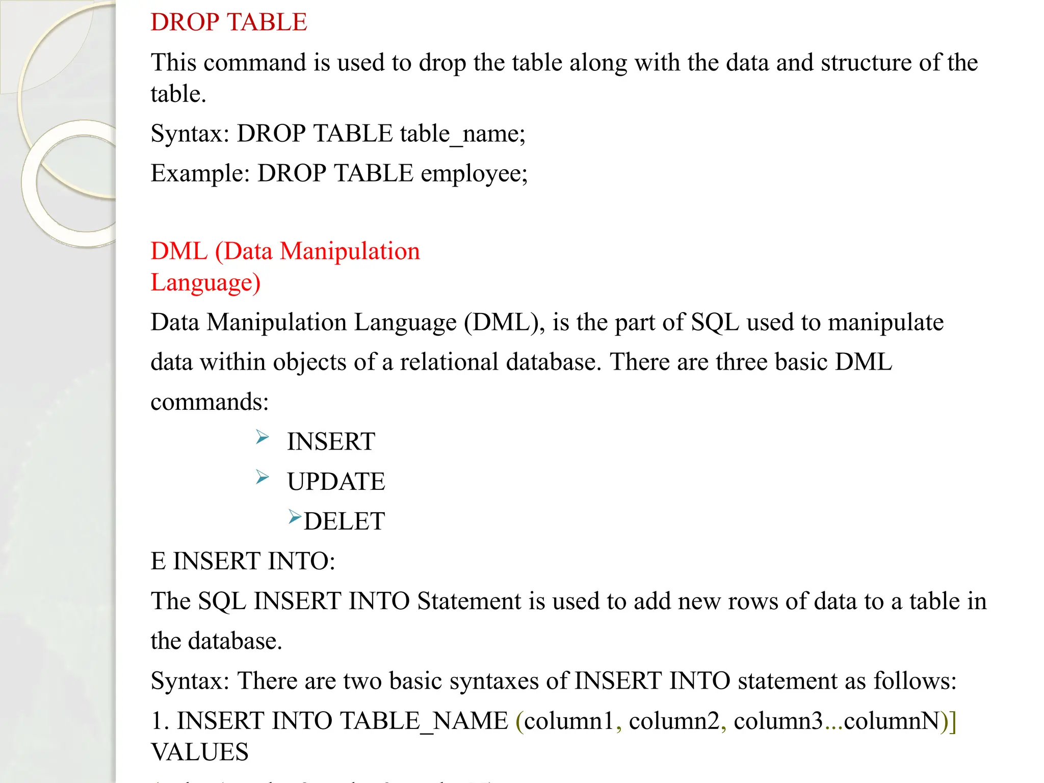 DROP TABLE
This command is used to drop the table along with the data and structure of the
table.
Syntax: DROP TABLE table_name;
Example: DROP TABLE employee;
DML (Data Manipulation
Language)
Data Manipulation Language (DML), is the part of SQL used to manipulate
data within objects of a relational database. There are three basic DML
commands:
 INSERT
 UPDATE
DELET
E INSERT INTO:
The SQL INSERT INTO Statement is used to add new rows of data to a table in
the database.
Syntax: There are two basic syntaxes of INSERT INTO statement as follows:
1. INSERT INTO TABLE_NAME (column1, column2, column3...columnN)]
VALUES
 