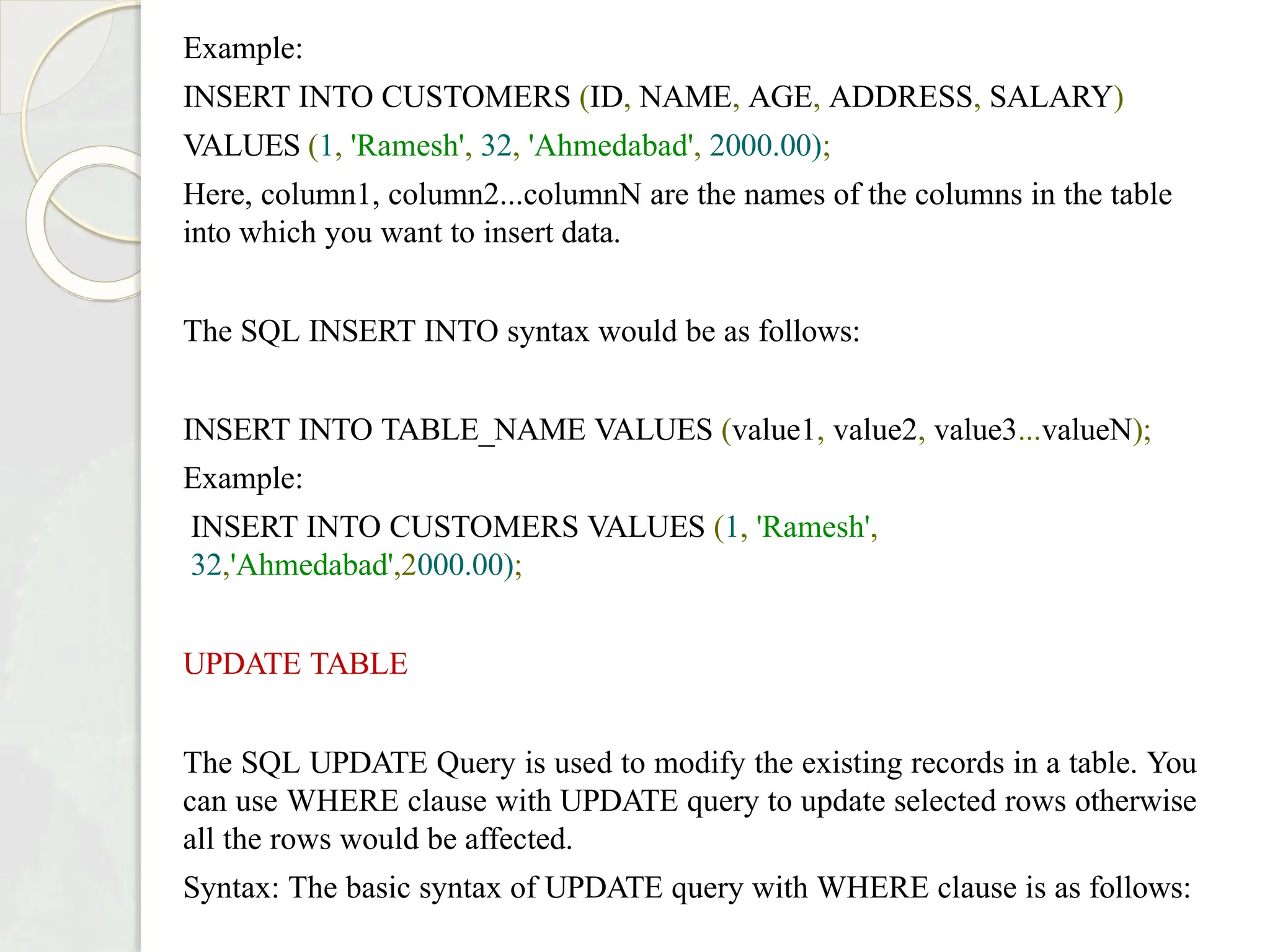 Example:
INSERT INTO CUSTOMERS (ID, NAME, AGE, ADDRESS, SALARY)
VALUES (1, 'Ramesh', 32, 'Ahmedabad', 2000.00);
Here, column1, column2...columnN are the names of the columns in the table
into which you want to insert data.
The SQL INSERT INTO syntax would be as follows:
INSERT INTO TABLE_NAME VALUES (value1, value2, value3...valueN);
Example:
INSERT INTO CUSTOMERS VALUES (1, 'Ramesh',
32,'Ahmedabad',2000.00);
UPDATE TABLE
The SQL UPDATE Query is used to modify the existing records in a table. You
can use WHERE clause with UPDATE query to update selected rows otherwise
all the rows would be affected.
Syntax: The basic syntax of UPDATE query with WHERE clause is as follows:
 