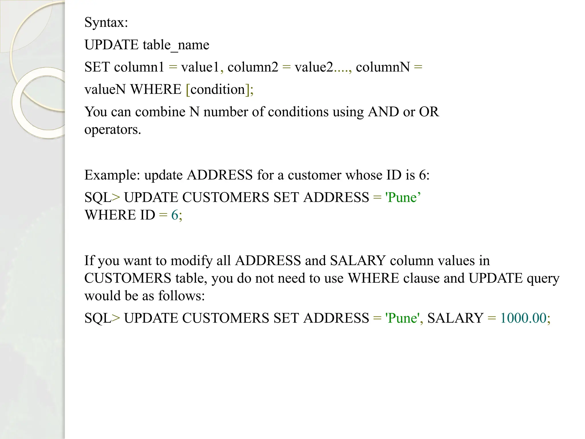 Syntax:
UPDATE table_name
SET column1 = value1, column2 = value2...., columnN =
valueN WHERE [condition];
You can combine N number of conditions using AND or OR
operators.
Example: update ADDRESS for a customer whose ID is 6:
SQL> UPDATE CUSTOMERS SET ADDRESS = 'Pune’
WHERE ID = 6;
If you want to modify all ADDRESS and SALARY column values in
CUSTOMERS table, you do not need to use WHERE clause and UPDATE query
would be as follows:
SQL> UPDATE CUSTOMERS SET ADDRESS = 'Pune', SALARY = 1000.00;
 