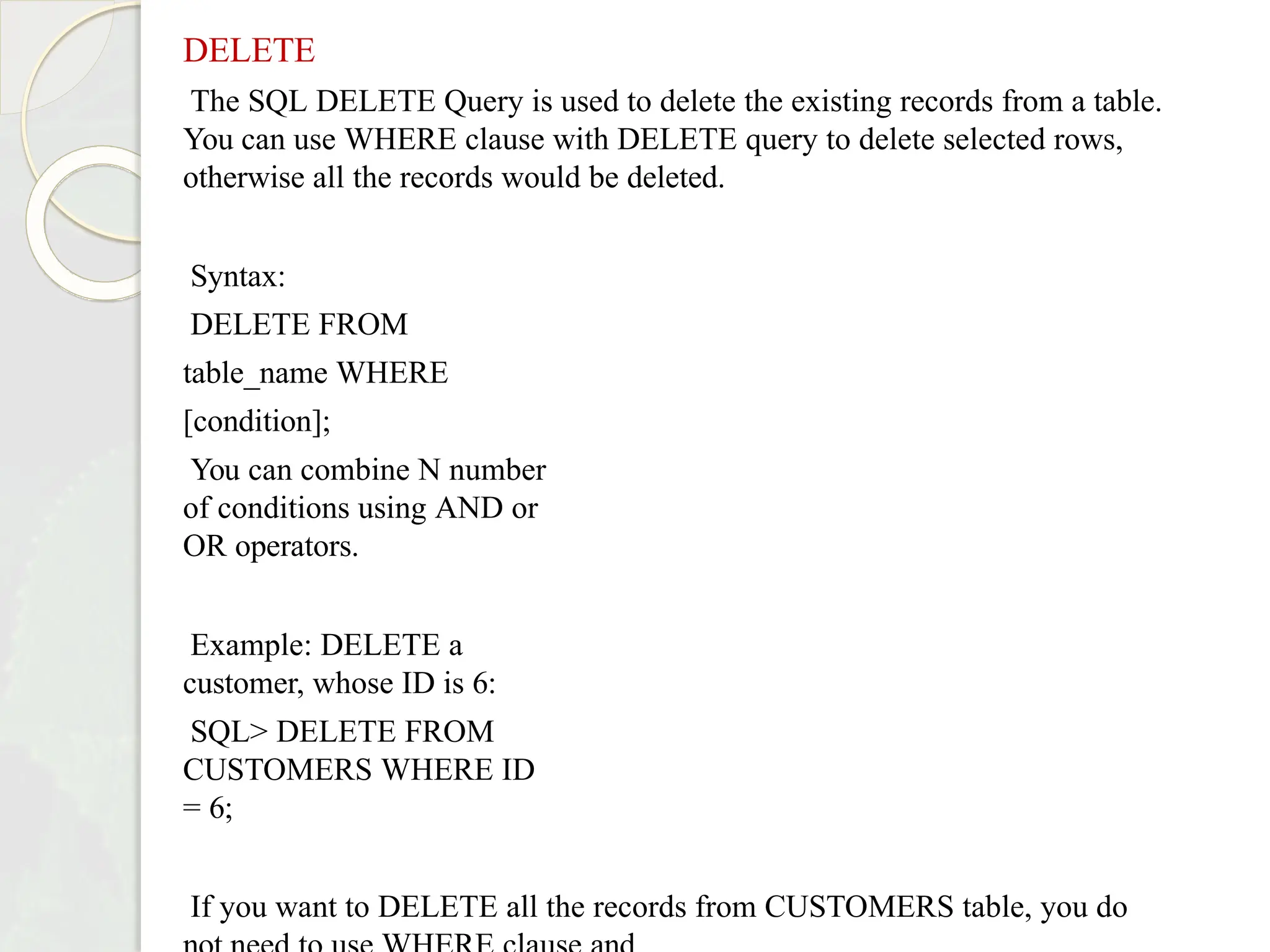 DELETE
The SQL DELETE Query is used to delete the existing records from a table.
You can use WHERE clause with DELETE query to delete selected rows,
otherwise all the records would be deleted.
Syntax:
DELETE FROM
table_name WHERE
[condition];
You can combine N number
of conditions using AND or
OR operators.
Example: DELETE a
customer, whose ID is 6:
SQL> DELETE FROM
CUSTOMERS WHERE ID
= 6;
If you want to DELETE all the records from CUSTOMERS table, you do
 