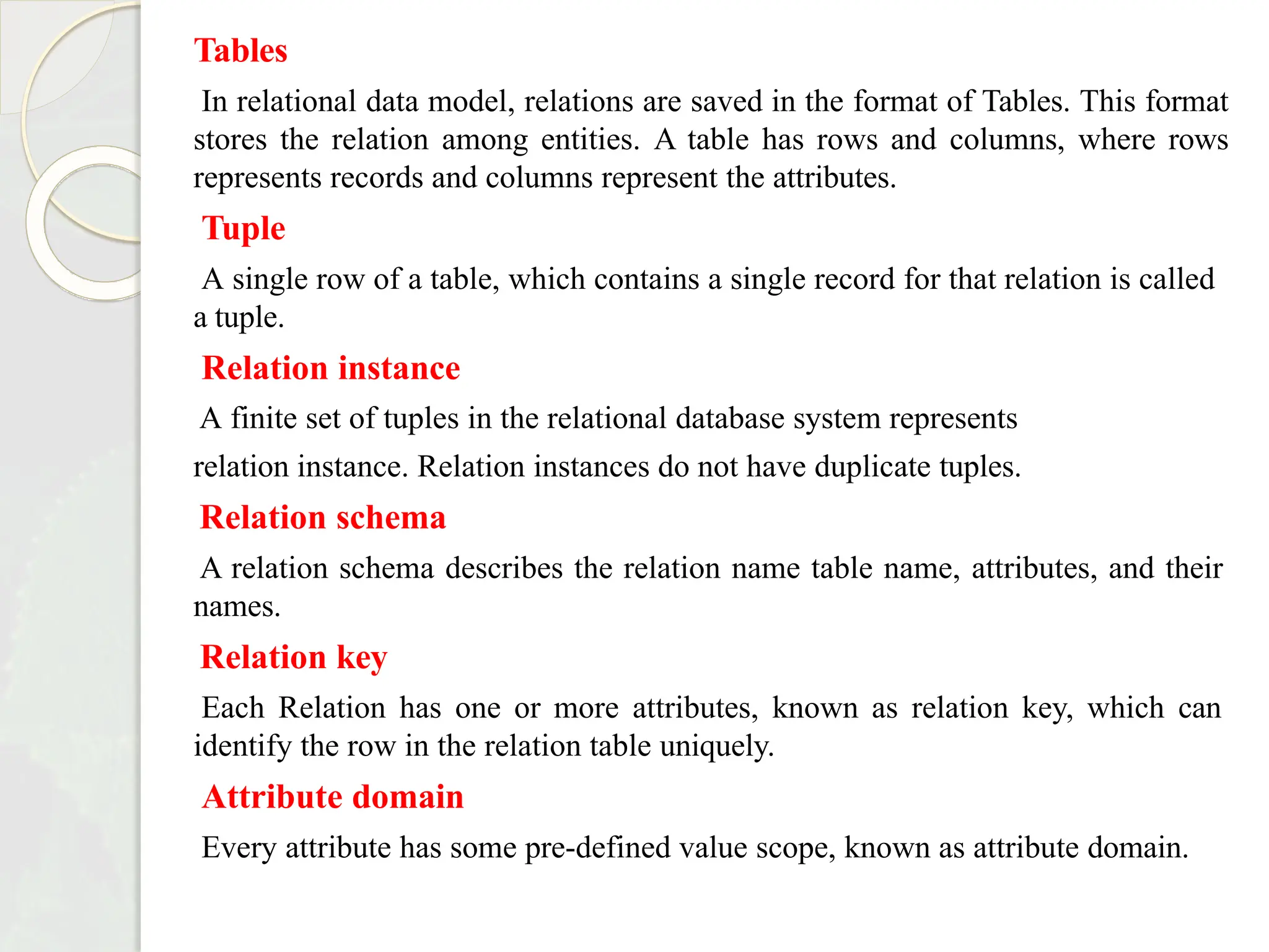 Tables
In relational data model, relations are saved in the format of Tables. This format
stores the relation among entities. A table has rows and columns, where rows
represents records and columns represent the attributes.
Tuple
A single row of a table, which contains a single record for that relation is called
a tuple.
Relation instance
A finite set of tuples in the relational database system represents
relation instance. Relation instances do not have duplicate tuples.
Relation schema
A relation schema describes the relation name table name, attributes, and their
names.
Relation key
Each Relation has one or more attributes, known as relation key, which can
identify the row in the relation table uniquely.
Attribute domain
Every attribute has some pre-defined value scope, known as attribute domain.
 