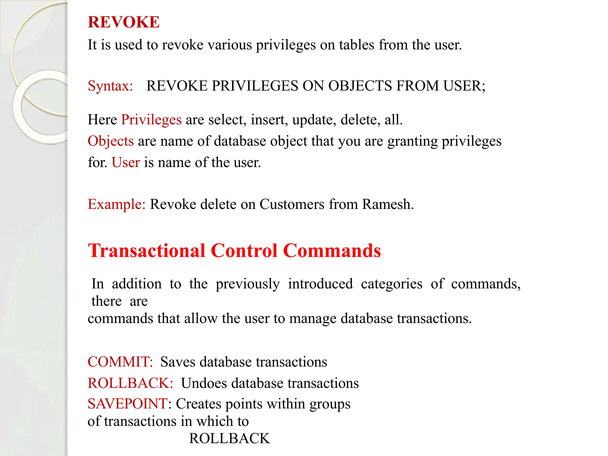 REVOKE
It is used to revoke various privileges on tables from the user.
Syntax: REVOKE PRIVILEGES ON OBJECTS FROM USER;
Here Privileges are select, insert, update, delete, all.
Objects are name of database object that you are granting privileges
for. User is name of the user.
Example: Revoke delete on Customers from Ramesh.
Transactional Control Commands
In addition to the previously introduced categories of commands,
there are
commands that allow the user to manage database transactions.
COMMIT: Saves database transactions
ROLLBACK: Undoes database transactions
SAVEPOINT: Creates points within groups
of transactions in which to
ROLLBACK
 