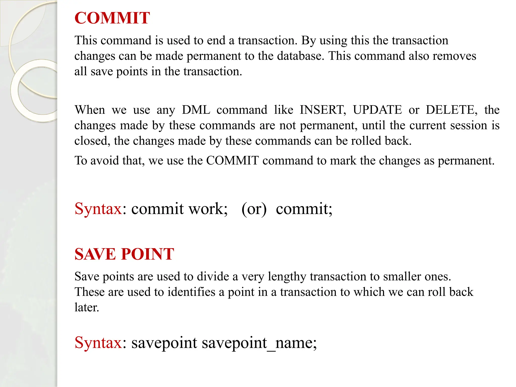 COMMIT
This command is used to end a transaction. By using this the transaction
changes can be made permanent to the database. This command also removes
all save points in the transaction.
When we use any DML command like INSERT, UPDATE or DELETE, the
changes made by these commands are not permanent, until the current session is
closed, the changes made by these commands can be rolled back.
To avoid that, we use the COMMIT command to mark the changes as permanent.
Syntax: commit work; (or) commit;
SAVE POINT
Save points are used to divide a very lengthy transaction to smaller ones.
These are used to identifies a point in a transaction to which we can roll back
later.
Syntax: savepoint savepoint_name;
 
