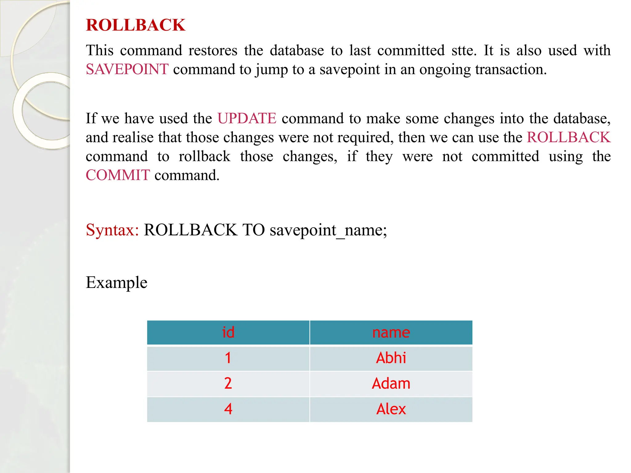 ROLLBACK
This command restores the database to last committed stte. It is also used with
SAVEPOINT command to jump to a savepoint in an ongoing transaction.
If we have used the UPDATE command to make some changes into the database,
and realise that those changes were not required, then we can use the ROLLBACK
command to rollback those changes, if they were not committed using the
COMMIT command.
Syntax: ROLLBACK TO savepoint_name;
Example
id name
1 Abhi
2 Adam
4 Alex
 