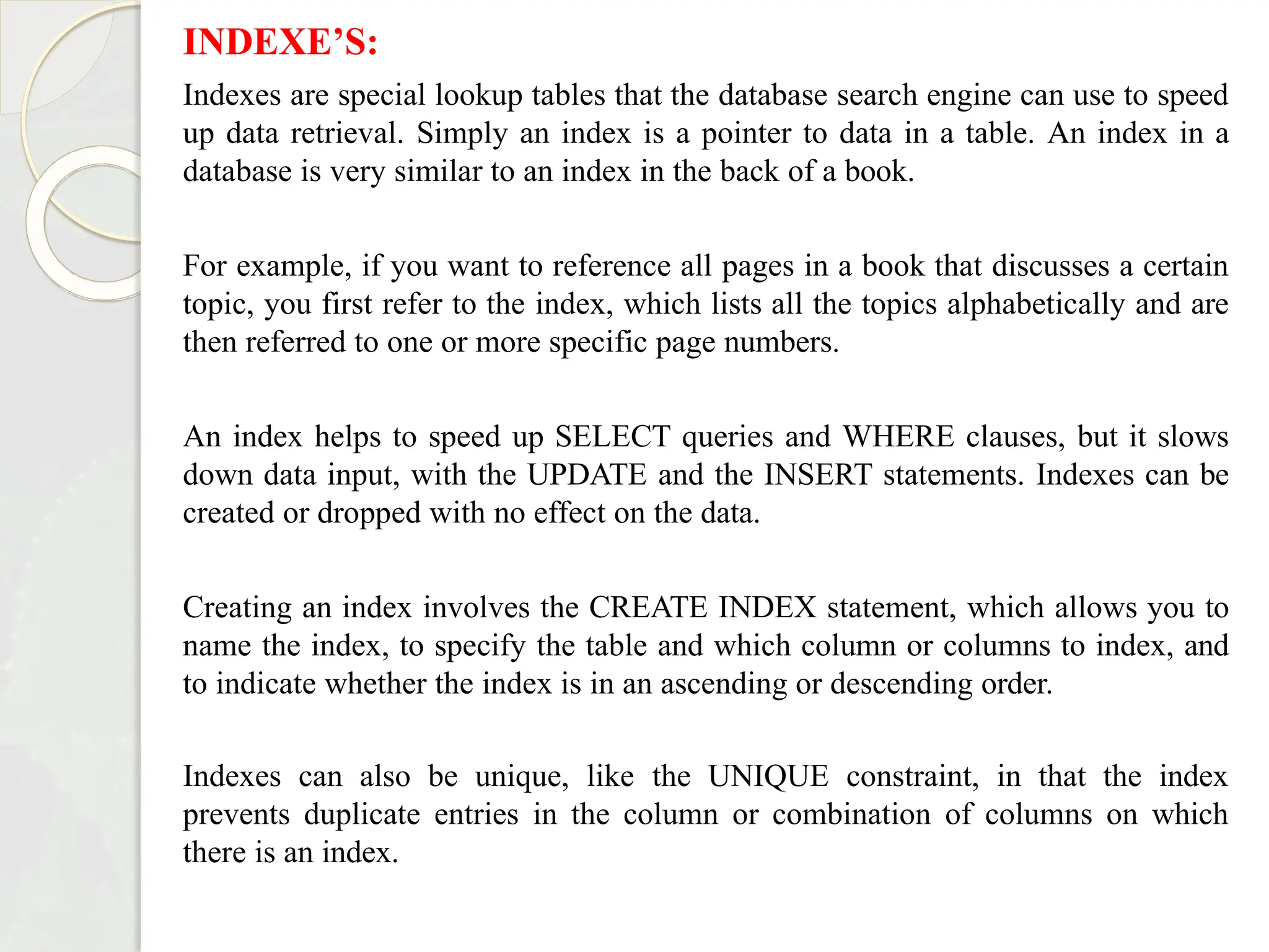 INDEXE’S:
Indexes are special lookup tables that the database search engine can use to speed
up data retrieval. Simply an index is a pointer to data in a table. An index in a
database is very similar to an index in the back of a book.
For example, if you want to reference all pages in a book that discusses a certain
topic, you first refer to the index, which lists all the topics alphabetically and are
then referred to one or more specific page numbers.
An index helps to speed up SELECT queries and WHERE clauses, but it slows
down data input, with the UPDATE and the INSERT statements. Indexes can be
created or dropped with no effect on the data.
Creating an index involves the CREATE INDEX statement, which allows you to
name the index, to specify the table and which column or columns to index, and
to indicate whether the index is in an ascending or descending order.
Indexes can also be unique, like the UNIQUE constraint, in that the index
prevents duplicate entries in the column or combination of columns on which
there is an index.
 