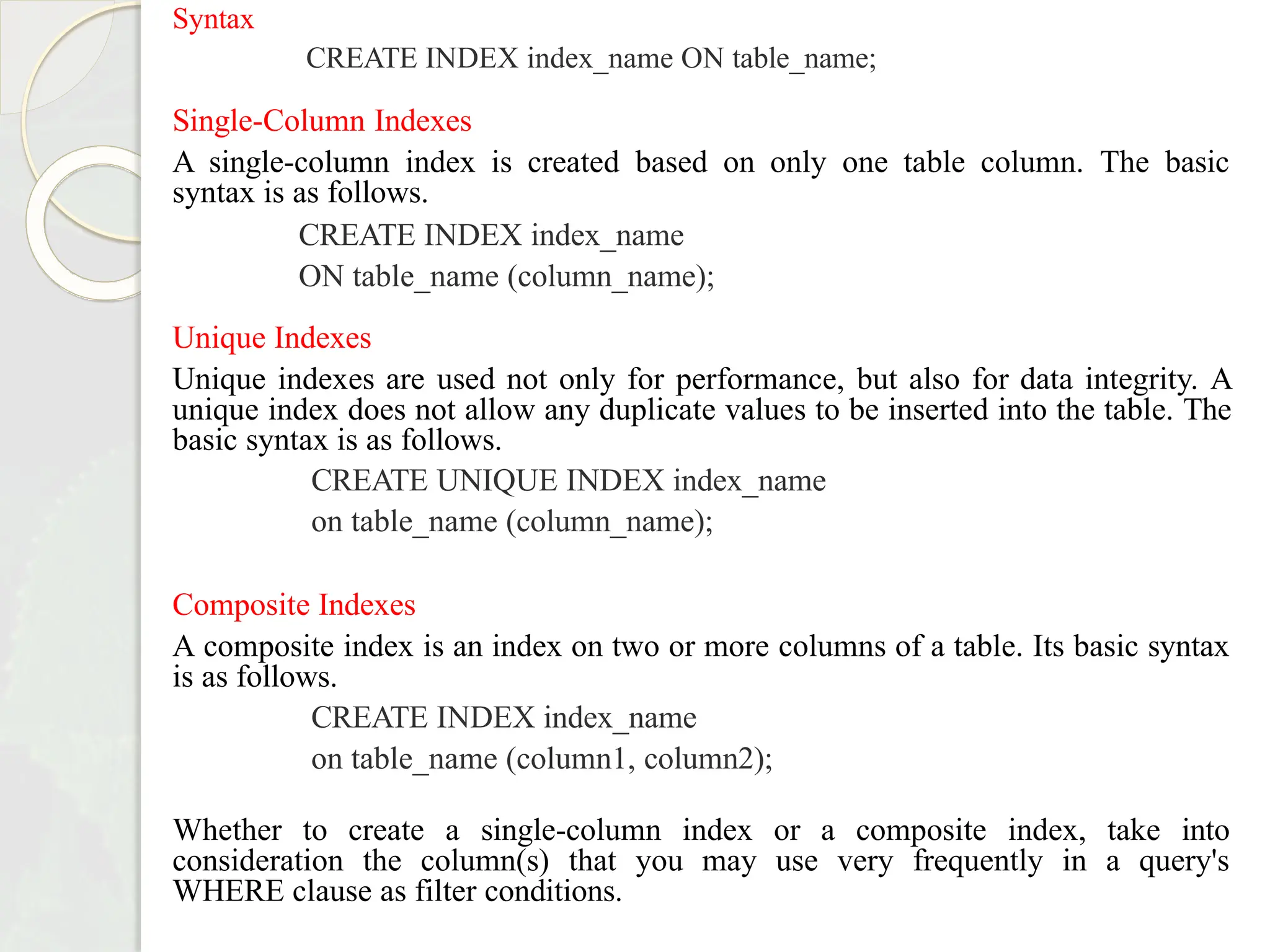 Syntax
CREATE INDEX index_name ON table_name;
Single-Column Indexes
A single-column index is created based on only one table column. The basic
syntax is as follows.
CREATE INDEX index_name
ON table_name (column_name);
Unique Indexes
Unique indexes are used not only for performance, but also for data integrity. A
unique index does not allow any duplicate values to be inserted into the table. The
basic syntax is as follows.
CREATE UNIQUE INDEX index_name
on table_name (column_name);
Composite Indexes
A composite index is an index on two or more columns of a table. Its basic syntax
is as follows.
CREATE INDEX index_name
on table_name (column1, column2);
Whether to create a single-column index or a composite index, take into
consideration the column(s) that you may use very frequently in a query's
WHERE clause as filter conditions.
 