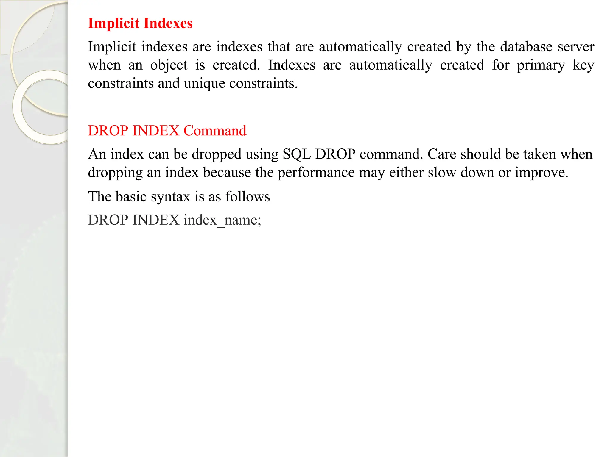 Implicit Indexes
Implicit indexes are indexes that are automatically created by the database server
when an object is created. Indexes are automatically created for primary key
constraints and unique constraints.
DROP INDEX Command
An index can be dropped using SQL DROP command. Care should be taken when
dropping an index because the performance may either slow down or improve.
The basic syntax is as follows
DROP INDEX index_name;
 