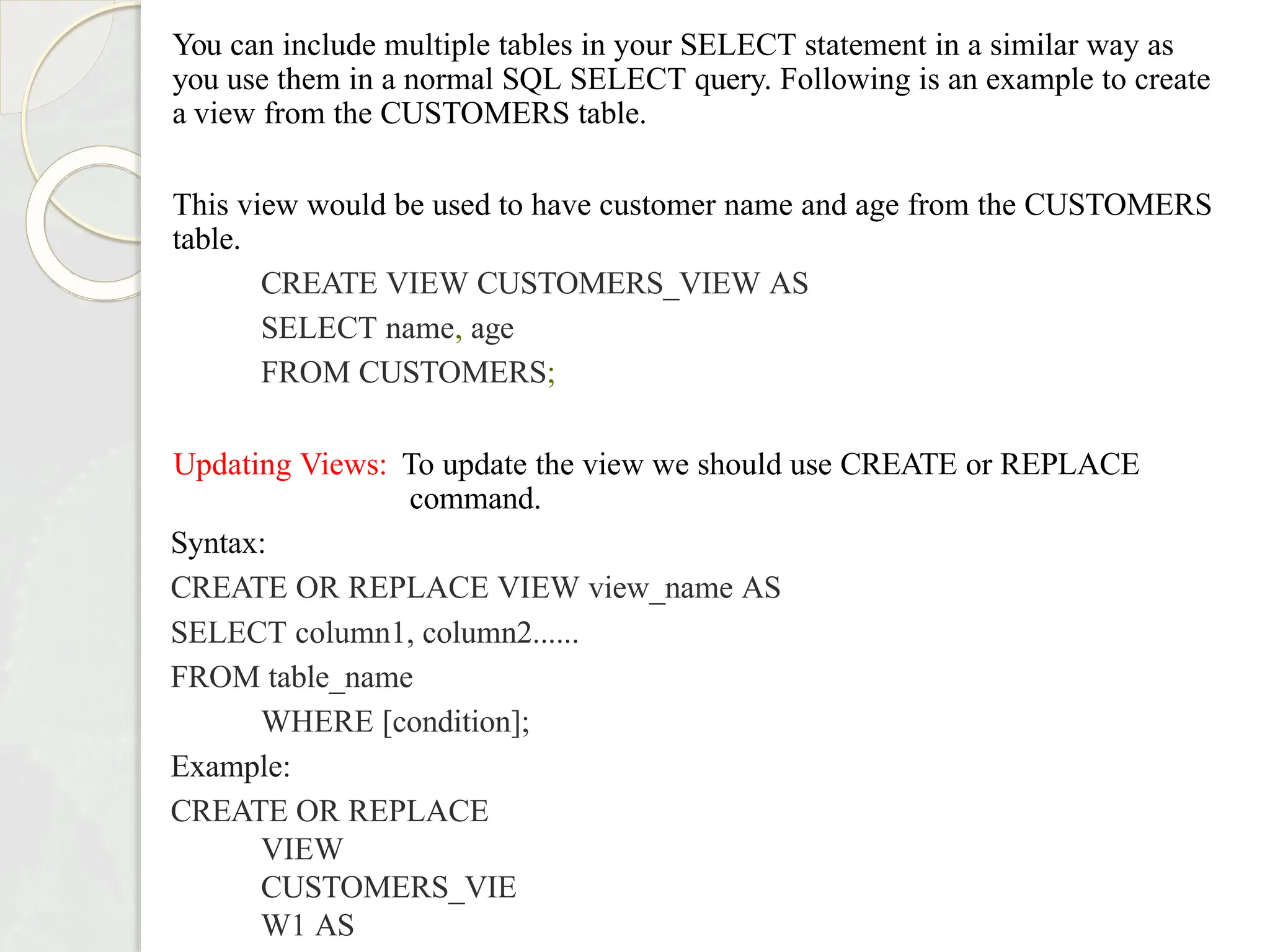 You can include multiple tables in your SELECT statement in a similar way as
you use them in a normal SQL SELECT query. Following is an example to create
a view from the CUSTOMERS table.
This view would be used to have customer name and age from the CUSTOMERS
table.
CREATE VIEW CUSTOMERS_VIEW AS
SELECT name, age
FROM CUSTOMERS;
Updating Views: To update the view we should use CREATE or REPLACE
command.
Syntax:
CREATE OR REPLACE VIEW view_name AS
SELECT column1, column2......
FROM table_name
WHERE [condition];
Example:
CREATE OR REPLACE
VIEW
CUSTOMERS_VIE
W1 AS
 