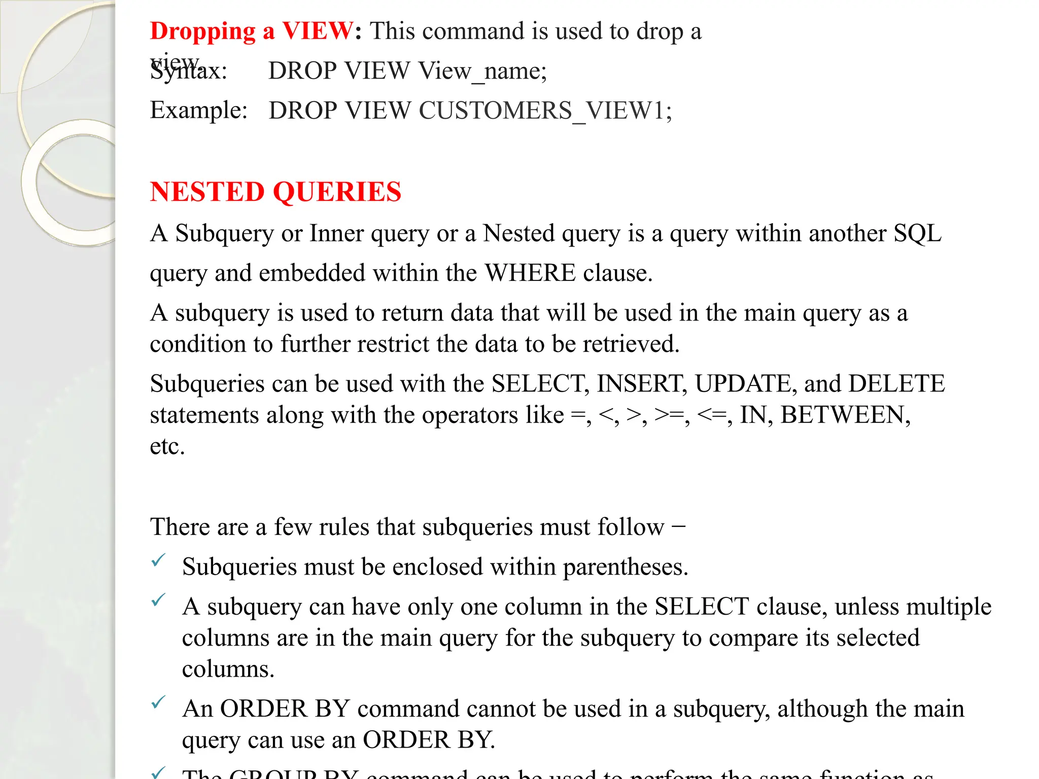 Dropping a VIEW: This command is used to drop a
view.
Syntax:
Example:
DROP VIEW View_name;
DROP VIEW CUSTOMERS_VIEW1;
NESTED QUERIES
A Subquery or Inner query or a Nested query is a query within another SQL
query and embedded within the WHERE clause.
A subquery is used to return data that will be used in the main query as a
condition to further restrict the data to be retrieved.
Subqueries can be used with the SELECT, INSERT, UPDATE, and DELETE
statements along with the operators like =, <, >, >=, <=, IN, BETWEEN,
etc.
There are a few rules that subqueries must follow −
 Subqueries must be enclosed within parentheses.
 A subquery can have only one column in the SELECT clause, unless multiple
columns are in the main query for the subquery to compare its selected
columns.
 An ORDER BY command cannot be used in a subquery, although the main
query can use an ORDER BY.
 