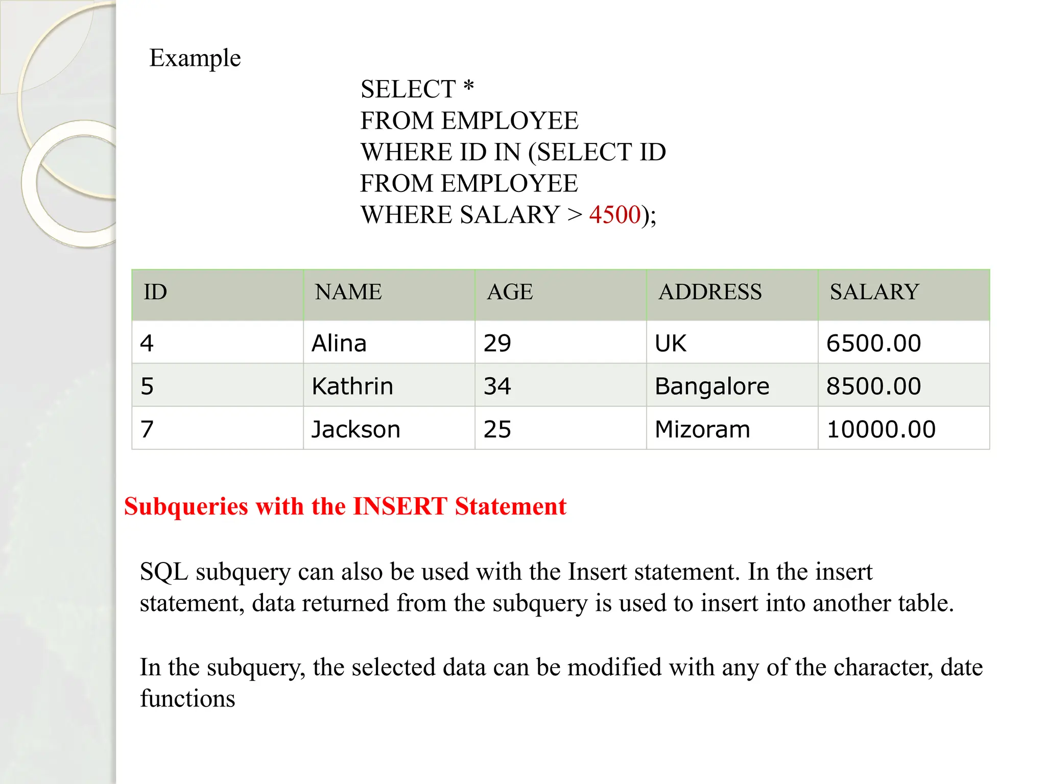 ID NAME AGE ADDRESS SALARY
4 Alina 29 UK 6500.00
5 Kathrin 34 Bangalore 8500.00
7 Jackson 25 Mizoram 10000.00
Example
SELECT *
FROM EMPLOYEE
WHERE ID IN (SELECT ID
FROM EMPLOYEE
WHERE SALARY > 4500);
Subqueries with the INSERT Statement
SQL subquery can also be used with the Insert statement. In the insert
statement, data returned from the subquery is used to insert into another table.
In the subquery, the selected data can be modified with any of the character, date
functions
 
