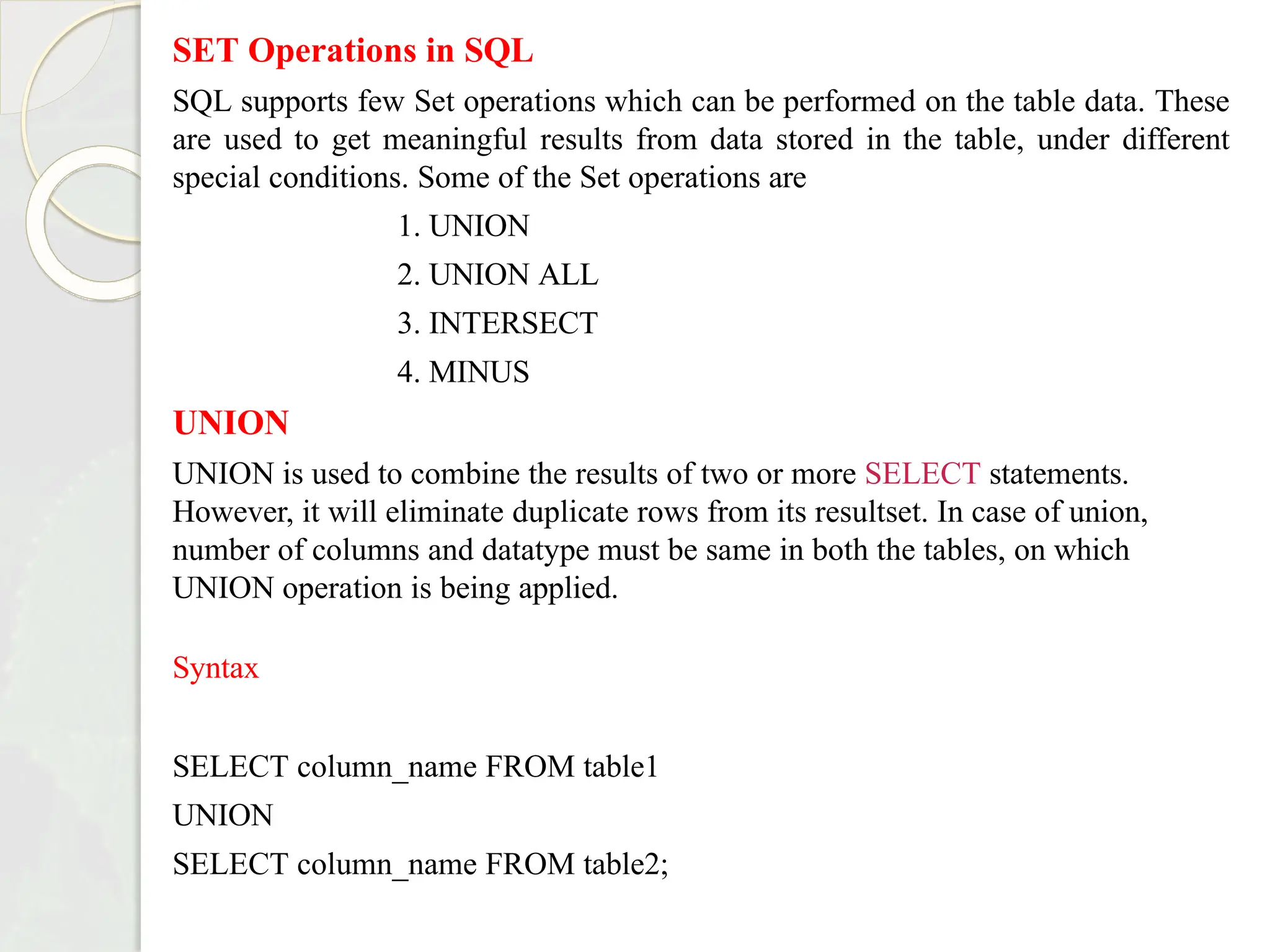SET Operations in SQL
SQL supports few Set operations which can be performed on the table data. These
are used to get meaningful results from data stored in the table, under different
special conditions. Some of the Set operations are
1. UNION
2. UNION ALL
3. INTERSECT
4. MINUS
UNION
UNION is used to combine the results of two or more SELECT statements.
However, it will eliminate duplicate rows from its resultset. In case of union,
number of columns and datatype must be same in both the tables, on which
UNION operation is being applied.
Syntax
SELECT column_name FROM table1
UNION
SELECT column_name FROM table2;
 
